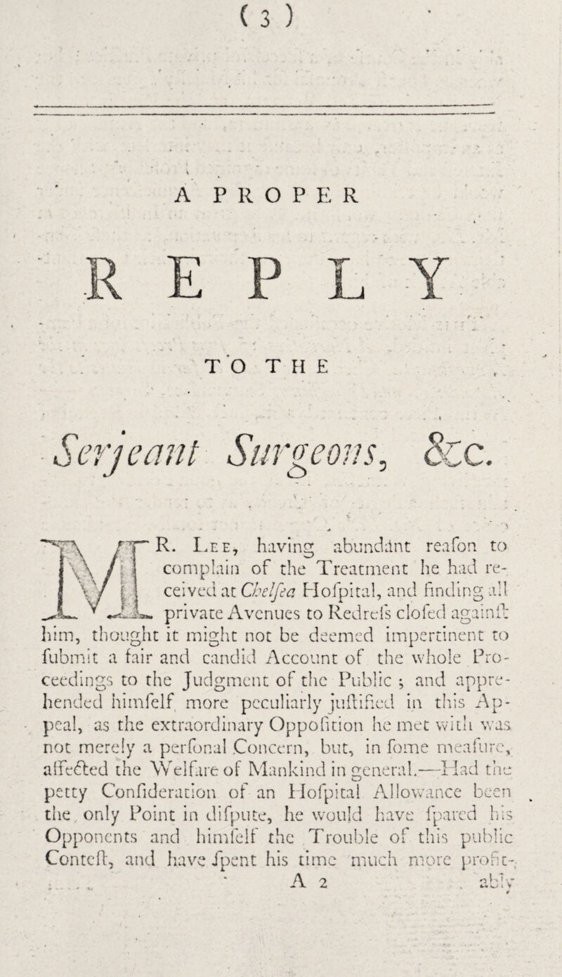 A PROPER E L TO THE S- 'erj cant Surgeons S'. R. Lee, having abundant reafon. to complain of the Treatment he had re¬ ceived at Chelfea Hofpital, and finding all private Avenues to Redrcis clofed again!1; him, thought it might not be deemed impertinent to fubmit a fair and candid Account of the whole Pro¬ ceedings to the Judgment of the Public ; and appre¬ hended himfelf more peculiarly juftified in this Ap¬ peal, as the extraordinary Oppofition he met with was not merely a perfonal Concern, but, in feme rneaiure, affected the Welfare of Mankind in treneral.—I lad the O petty Confideration of an ilofpital Allowance been the only Point in difpute, he would have fpared his Opponents and himfelf the Trouble of this public Contcfi, and have Jpent his time much more profit A 2 -< n1 v i v