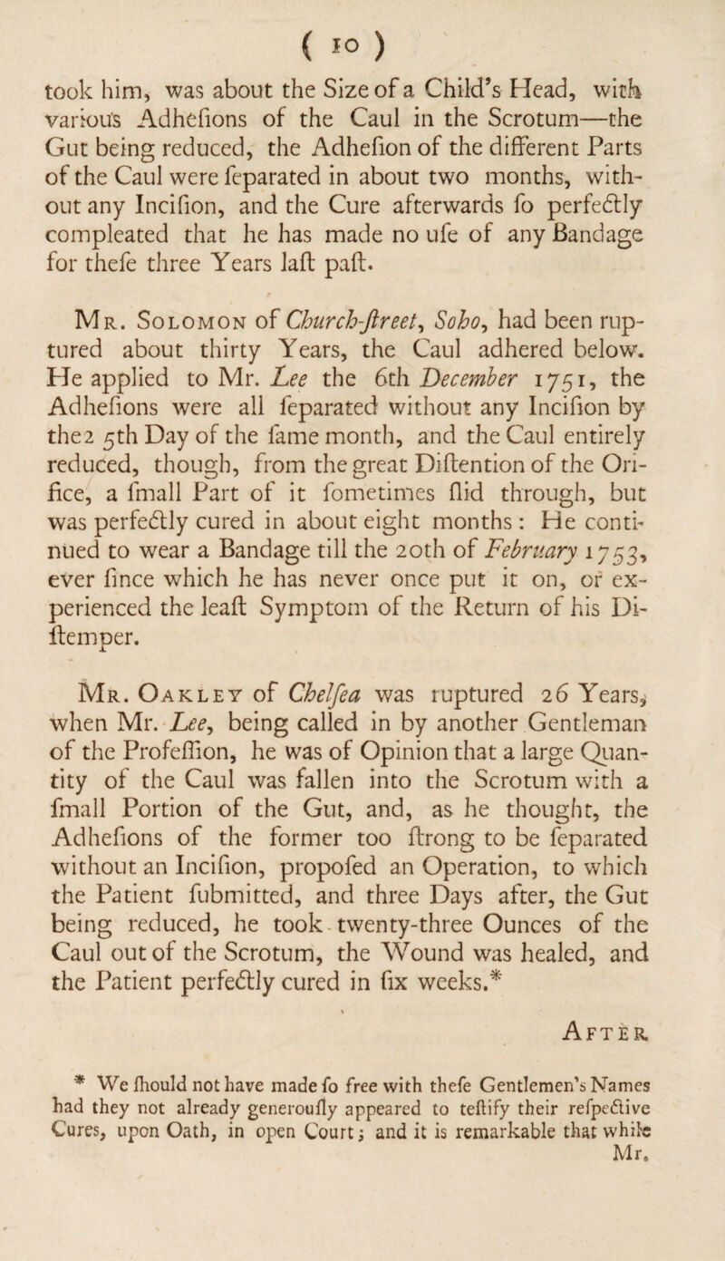 ( 1° ) took him, was about the Size of a Child’s Head, with various Adhefions of the Caul in the Scrotum—the Gut being reduced, the Adhefion of the different Parts of the Caul were feparated in about two months, with¬ out any Incifion, and the Cure afterwards fo perfectly compleated that he has made no ufe of any Bandage for thefe three Years laft pad. Mr. Solomon of Church-ftreet, So bo, had been rup¬ tured about thirty Years, the Caul adhered belowT. He applied to Mr. Lee the 6th December the Adhefions were all feparated without any Incifion by the2 5th Day of the fame month, and the Caul entirely reduced, though, from the great Didentionof the Ori¬ fice, a lmall Part of it fometimes Aid through, but was perfectly cured in about eight months: He conti¬ nued to wear a Bandage till the 20th of February 1753, ever fince which he has never once put it on, or ex¬ perienced the lead Symptom of the Return of his Di- demper. Mr. O akley of Chelfea was ruptured 26 Years* when Mr. Lee, being called in by another Gentleman of the Profeffion, he was of Opinion that a large Quan¬ tity of the Caul was fallen into the Scrotum with a fmall Portion of the Gut, and, as he thought, the Adhefions of the former too drong to be feparated without an Incifion, propofed an Operation, to which the Patient fubmitted, and three Days after, the Gut being reduced, he took twenty-three Ounces of the Caul out of the Scrotum, the Wound was healed, and the Patient perfectly cured in fix weeks.* > After * We Ihould not have made fo free with thefe Gentlemen’s Names had they not already generoufty appeared to teftify their refpe&ive Cures, upon Oath, in open Court; and it is remarkable that while Mr.