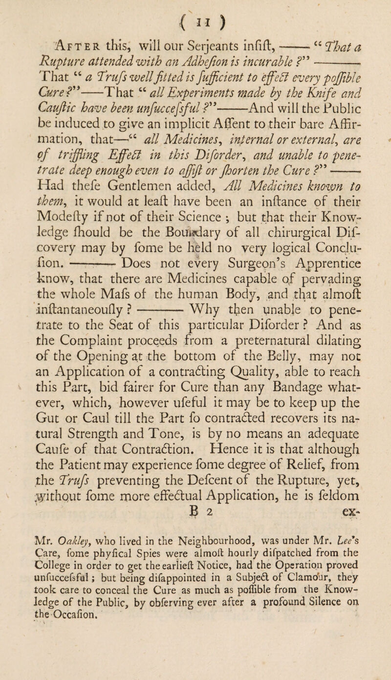 “ That a ( 31 ) After this, will our Serjeants infill, -- Rupture attended with an Adhefion is incur able That “ a TruJ.'swell fitted is fiujficient to efife lI every pofifible Cure ?”-That “ all Experiments made by the Knife and Cauftic have been unfuccefsful -And will the Public be induced to give an implicit Affent to their bare Affir¬ mation, that—“ all Medicines, internal or external, are cf trifling Efifebf in this Dforder, and unable to pene¬ trate deep enough even to afifijl or floor ten the Cure - Had thefe Gentlemen added. All Medicines known to them, it would at lead have been an inftance of their Modefty if not of their Science *, but that their Know¬ ledge ffiould be the Boundary of all chirurgical Dif- covery may by fome be held no very logical Conqlu- fion. ——- Does not every Surgeon’s Apprentice know, that there are Medicines capable of pervading the whole Mafs of the human Body, and that almoft inftantaneoufiy ?-Why then unable to pene¬ trate to the Seat of this particular Diforder ? And as the Complaint proceeds from a preternatural dilating of the Opening at the bottom of the Belly, may not an Application of a contracting Quality, able to reach this Part, bid fairer for Cure than any Bandage what¬ ever, which, however ufeful it may be to keep up the Gut or Caul till the Part fo contracted recovers its na¬ tural Strength and Tone, is by no means an adequate Caufe of that Contraction. Hence it is that although the Patient may experience fome degree of Relief, from the Trufis preventing the Defcent of the Rupture, yet, .without fome more effectual Application, he is feldom B 2 ex~ Mr. Oakley, who lived in the Neighbourhood, was under Mr. Lee's Care, fome phyfical Spies were almoft hourly difpatched from the College in order to get theearlieft Notice, had the Operation proved unfuccefsful; but being difappointed in a Subject, of Clamohr, they took care to conceal the Cure as much as poffible from the Know¬ ledge of the Public, by obferving ever after a profound Silence on the-Occalion.