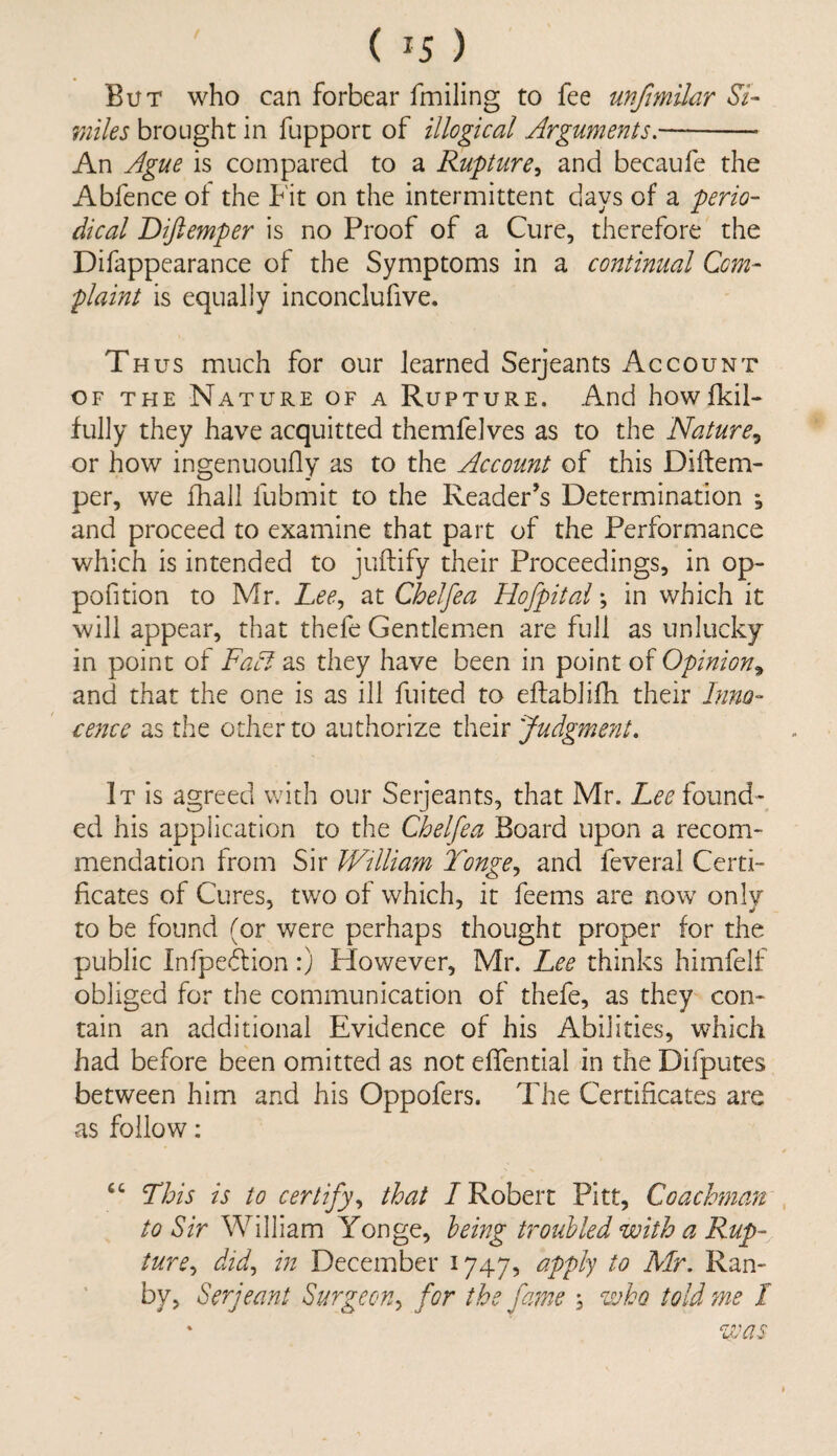 ( *5 ) But who can forbear fmiling to fee unfmilar Si- miles brought in fupport of illogical Arguments.- An Ague is compared to a Rupture, and becaufe the Abfence of the Fit on the intermittent days of a perio¬ dical Diftemper is no Proof of a Cure, therefore the Difappearance of the Symptoms in a continual Com¬ plaint is equally inconclufive. Thus much for our learned Serjeants Account of the Nature of a Rupture. And howfkil- fully they have acquitted themfelves as to the Nature, or how ingenuoufly as to the Account of this Diftem¬ per, we fhall fubmit to the Reader’s Determination , and proceed to examine that part of the Performance which is intended to juftify their Proceedings, in op- pofition to Mr. Lee, at Chelfea Hofpital; in which it will appear, that thefe Gentlemen are full as unlucky in point of Fact as they have been in point of Opinion* and that the one is as ill fuited to eftablifh their Inno¬ cence as the other to authorize their Judgmeyit. It is agreed with our Serjeants, that Mr. Lee found¬ ed his application to the Chelfea Board upon a recom¬ mendation from Sir William Tonge, and feveral Certi¬ ficates of Cures, two of which, it feems are now only to be found (or were perhaps thought proper for the public Infpeition:) However, Mr. Lee thinks himfelf obliged for the communication of thefe, as they con¬ tain an additional Evidence of his Abilities, which had before been omitted as not eflential in the Difputes between him and his Oppofers. The Certificates are as follow: £C This is to certify, that /Robert Pitt, Coachman to Sir William Yonge, being troubled with a Rup¬ ture, did, in December 1747, apply to Mr. Ran- by, Serjeant Surgeon, for the fame , who told me I * was