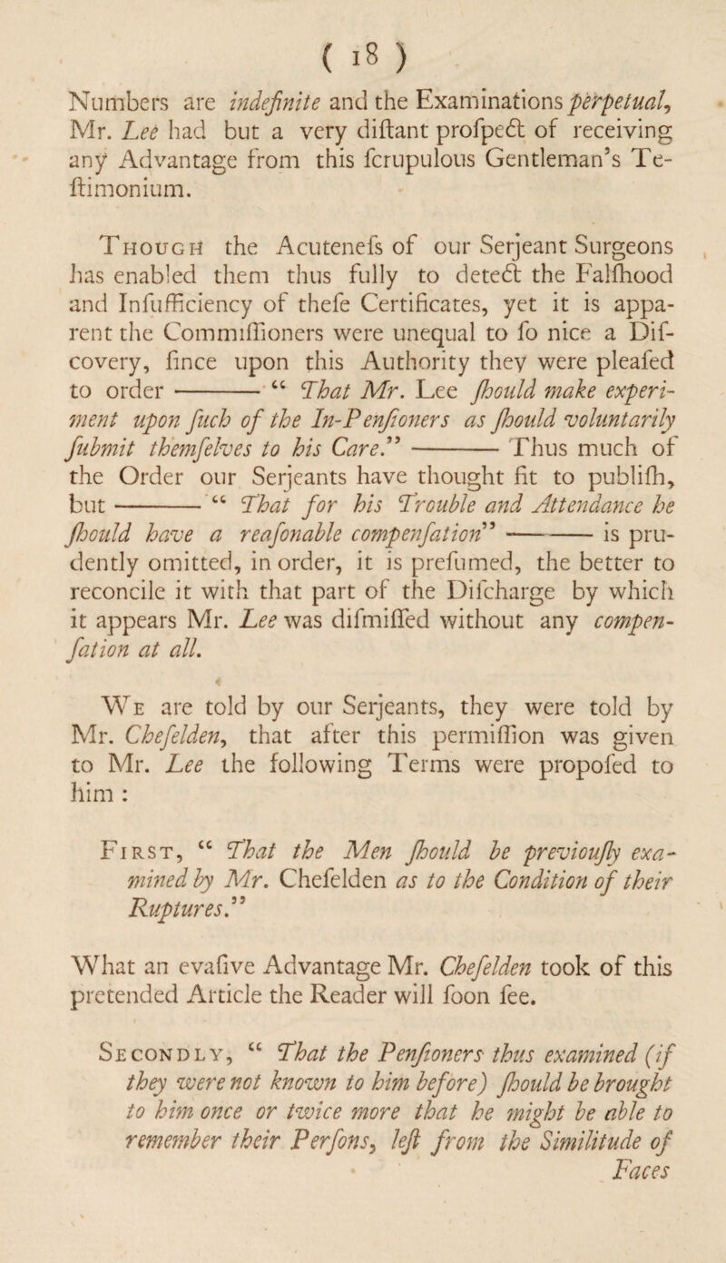 Numbers are indefinite and the Examinations perpetual, Mr. Lee had but a very diftant profpedt of receiving any Advantage from this fcrupulous Gentleman’s Te- ftimonium. Though the Acutenefs of our Serjeant Surgeons has enabled them thus fully to detedt the Falfhood and Inefficiency of thefe Certificates, yet it is appa¬ rent the Commiffioners were unequal to fo nice a Dif- covery, fince upon this Authority they were pleafed to order-“ That Mr. Lee jhould make experi¬ ment upon finch ofi the In-Penjioners as Jhould voluntarily fiubmit themfelves to his CareP-Thus much of the Order our Serjeants have thought fit to publifh, but-“ That for his Trouble and Attendance he Jhould have a reafionable compenfiation”-is pru¬ dently omitted, in order, it is prefumed, the better to reconcile it with that part of the Dilcharge by which it appears Mr. Lee was difmiffed without any compen¬ fiation at all. We are told by our Serjeants, they were told by Mr. Chefelden^ that after this permiffion was given to Mr. Lee the following Terms were propofed to him : First, “ That the Men Jhould be previoufly exa¬ mined by Mr. Chefelden as to the Condition of their RupturesP What an evafive Advantage Mr. Chefelden took of this pretended Article the Reader will foon fee. i Secondly, “ That the Pen/toners- thus examined (if they were not known to him before) Jhould be brought to him once or twice more that he ?night be able to remember their Perfions, lejl from the Similitude of Faces