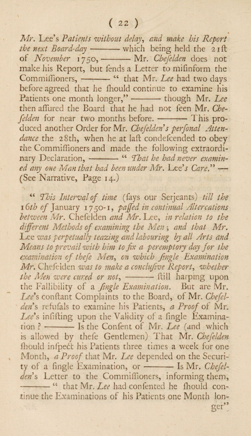 Mr. Lee’s Patients without delay, and make his Report the next Board-day-which being held the 21ft of November 1750,-Mr. Chefelden does not make his Report, but fends a Letter to mifinform the Commiffioners, -—-cc that Mr. Lee had two days before agreed that he fhould continue to examine his Patients one month longer,”-though Mr. Lee then allured the Board that he had not feen Mr. Che¬ felden for near two months before.-This pro¬ duced another Order for Mr. Chefelden s perfonal Atten¬ dance the 28th, when he at Iaft condefcended to obey the Commiffioners and made the following extraordi¬ nary Declaration, -“ Lhat he had never examin¬ ed any one Man that had been under Mr. Lee’j Care A — (See Narrative, Page 14.) “ This Interval of time (fays our Serjeants) till the 16th cf January 1750-1, pa [fed in continual Altercations between Mr. Chefelden and Mr. Lee, in relation to the different Methods of examining the Men ; and that Mr. Lee was perpetually teaming and labouring by all Arts and Means to prevail with him to fix a peremptory day for the examination cf thefe Men, on which Jingle Examination Mr. Chefelden was to make a conclujive Report, whether the Men were cured or not,-flill harping upon the Fallibility of a Jingle Examination. But are Mr. Lee’s conflant Complaints to the Board, of Mr. Chefel¬ dens refufals to examine his Patients, a Proof of' Mr. Lee’s infilling upon the Validity of a fingle Examina¬ tion ? --Is the Confent of Mr. Lee (and which is allowed by thefe Gentlemen) That Mr. Chefelden fhould infpedt his Patients three times a week for one Month, a Proof that Mr. Lee depended on the Securi¬ ty of a fingle Examination, or ——— Is Mr. Chefel¬ den s Letter to the Commiffioners, informing them, -“ that Mr. Lee had confented he fhould con¬ tinue the Examinations of his Patients one Month lon¬ ger”