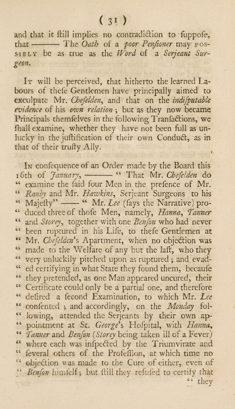 and that it Hill implies no contradidlion to fuppofe, that- The Oath of a poor Penfioner may pos¬ sibly be as true as the kFord of a Serjeant Sur¬ geon. It will be perceived, that hitherto the learned La¬ bours of thefe Gentlemen have principally aimed to exculpate Mr. Chefelden, and that on the indifputabk evidence of his own relation \ but as they now became Principals themfelves in the following Tranfa&ions, we fhall examine, wdiether they have not been full as un¬ lucky in the jullification of their own Conduct, as in that of their trulfy Ally. In confequence of an Order made by the Board this 16th of January, -“ That Mr. Chefelden do 44 examine the faid four Men in the prefence of Mr. 44 Ranby and Mr. Hawkins, Serjeant Surgeons to his 44 Majefty5’-44 Mr. Lee (fays the Narrative) pro- 44 duced three of thofe Men, namely, Hanna, Tanner 44 and Storey, together with one Benfon who had never 44 been ruptured in his Life, to thefe Gentlemen at 44 Mr. Chefelden*s Apartment, when no objection was 44 made to the Welfare of any but the Jail, who they 44 very unluckily pitched upon as ruptured ; and evad- 44 ed certifying in what State they found them, becaufe 44 they pretended, as one Man appeared uncured, their 44 Certificate could only be a partial one, and therefore 44 defired a fecond Examination, to which Mr. Lee 44 confented ; and accordingly, on the Monday fol- 44 lowing, attended the Serjeants by their own ap- 44 pointment at St. George's Hofpital, with Hanna, 44 Tanner and Benfon (Storey being taken ill of a Fever) 44 where each was infpedfed by the Triumvirate and 44 feveral others of the Profcffion, at which time no 44 objection was made to the Cure of either, even of 44 Benfon hlmfeif , but Hill they refilled to certify that 44 they