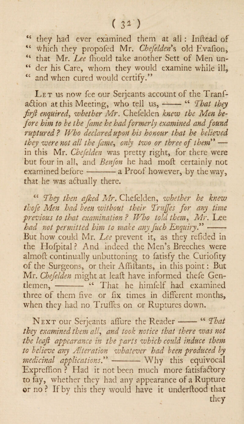 ( 30 “ they had ever examined them at all : Inftead of “ ^vhich they propofed Mr. Chefelden s old F.vafion, “ that Mr. Lee fhould take another Sett of Men un- <c der his Care, whom they would examine while ill* “ and when cured would certify.” Let us now fee our Serjeants account of the Tranf- adlion at this Meeting, who tell us,-“ That they firft enquired, whether Mr. Chefelden knew the Men be¬ fore him to be the fame he. had formerly examined and found ruptured ? Who declared upon his honour that he believed they were not all the fame, only two or three of them' — in this Mr. Chefelden was pretty right, for there were but four in all, and Benfon he had moft certainly not examined before-a Proof however, by the way, that he was adlually there. cc Lhey then ajked Mr. Chefelden, whether he knew thofe Men had been without their Truffes for any time previous to that examination ? Who told them, Mr. Lee had not permitted him to make any fuch Enquiry- But how could Mr. Lee prevent it, as they refided in the Hofpital ? And indeed the Men’s Breeches were almofl continually unbuttoning to fatisfy the Curiofity of the Surgeons, or their Affillants, in this point: But Mr. Chefelden might at lead have informed thefe Gen¬ tlemen, - “ That he himfelf had examined three of them five or fix times in different months, when they had no Truffes on or Ruptures down. Next our Serjeants allure the Reader-“ Lhat they examined them all, and took notice that there was not the leafi appearance in the parts which could induce them to believe any Alteration whatever had been produced by medicinal applications A -Why this equivocal Expreffion ? Had it not been much more fatisfadfory to fay, whether they had any appearance of a Rupture or no ? If by this they would have it underflood that they