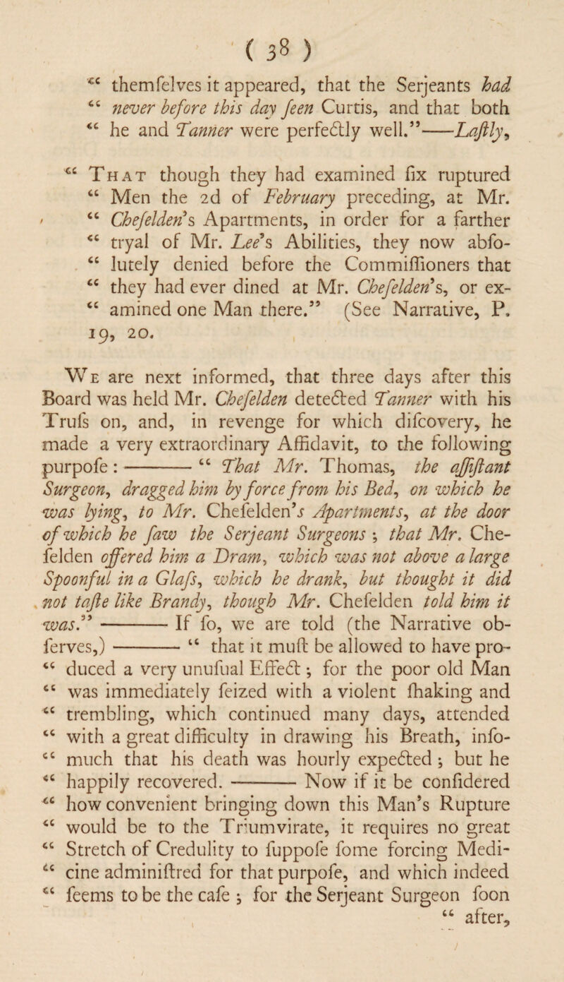 ( ) c c it it themfelves it appeared, that the Serjeants had never before this day feen Curtis, and that both he and Tanner were perfectly well.”-Laftly\ 4C That though they had examined fix ruptured “ Men the 2d of February preceding, at Mr. ' “ Chefelden' s Apartments, in order for a farther <c tryal of Mr. Lee's Abilities, they now abfo- “ luteJy denied before the Commiffioners that “ they had ever dined at Mr. Chefelden s, or ex- cc amined one Man there.55 (See Narrative, P, 19, 20. We are next informed, that three days after this Board was held Mr. Chefelden detedted Tinner with his Trufs on, and, in revenge for which difcovery, he made a very extraordinary Affidavit, to the following purpofe :-“ That Mr. Thomas, the affiftant Surgeon, dragged him by force from his Bed, on which he was lying, to Mr. Chefelden\r Apartments, at the door cf which he faw the Serjeant Surgeons ; that Mr. Che¬ felden offered him a Dram> which was not above a large Spoonful in a Glafs, which he drank, but thought it did not tafte like Brandy, though Mr. Chefelden told him it wasA-If fo, we are told (the Narrative ob- ferves,)-“ that it muft be allowed to have pro- “ duced a very unufual Effedl ♦, for the poor old Man cc was immediately feized with a violent ffiaking and cc trembling, which continued many days, attended “ with a great difficulty in drawing his Breath, info- cc much that his death was hourly expedted ; but he “ happily recovered.-Now if it be confidered cc how convenient bringing down this Man’s Rupture “ would be to the Triumvirate, it requires no great “ Stretch of Credulity to fuppofe fome forcing Medi- u cine adminiftred for that purpofe, and which indeed feems to be the cafe ; for the Serjeant Surgeon foon “ after.