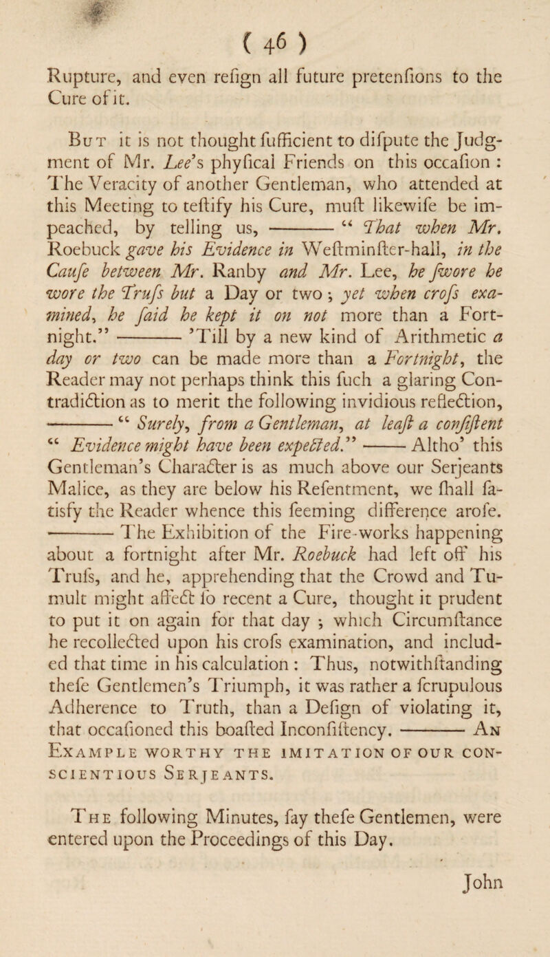 Rupture, and even refign all future pretenfions to the Cure of it. But it is not thought fufficient to difpute the Judg¬ ment of Mr. Lee’s phyfical Friends on this occafion : The Veracity of another Gentleman, who attended at this Meeting to teftify his Cure, muft likewife be im¬ peached, by telling us, -“ ‘That when Mr, Roebuck gave his Evidence in Weftminfter-hali, in the Caufe between Mr. Ran by and Mr. Lee, he fwore he wore the Trufs but a Day or two •, yet when crofs exa¬ mined ^ he faid he kept it on not more than a Fort¬ night.55 -’Till by a new kind of Arithmetic a day or two can be made more than a Fortnight, the Reader may not perhaps think this fuch a glaring Con¬ tradiction as to merit the following invidious reflection, -“ Surely, from a Gentleman, at leaf: a covfiftent cc Evidence might have been expetted.”-Altho’ this Gentleman’s Character is as much above our Serjeants Malice, as they are below his Refentment, we fhall fa- tisfy the Reader whence this feeming difference arofe. ■-The Exhibition of the Fire works happening about a fortnight after Mr. Roebuck had left off his Trufs, and he, apprehending that the Crowd and Tu¬ mult might affeCt lb recent a Cure, thought it prudent to put it on again for that day ; which Circumftance he recolleCted upon his crofs examination, and includ¬ ed that time in his calculation : Thus, notwithstanding thefe Gentlemen’s Triumph, it was rather a fcrupulous Adherence to Truth, than a Defign of violating it, that occafioned this boafted Inconfiftency.-An Example worthy the imitation of our con¬ scientious Serjeants. The following Minutes, fay thefe Gentlemen, were entered upon the Proceedings of this Day. John