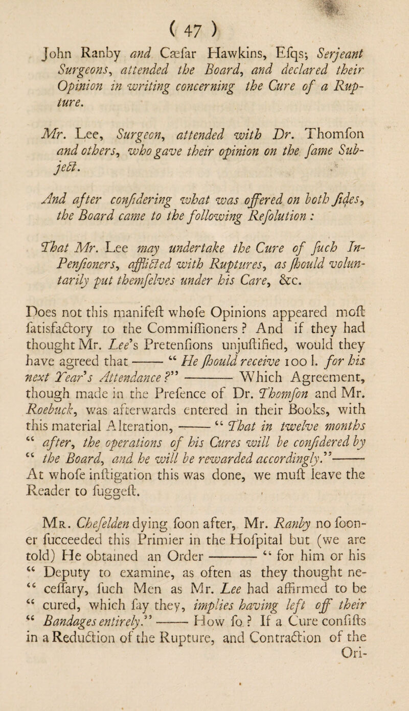 John Ranby and Caefar Hawkins, Efqs; Serjeant Surgeons, attended the Board, and declared their Opinion in writing concerning the Cure of a Rup¬ ture. « Mr. Lee, Surgeon, attended with Dr. Thomfon and others, who gave their opinion on the fame Sub¬ ject. And after confidering what was offered on both /idles, the Board came to the following Refolution : That Mr. Lee may undertake the Cure of fitch In- Pen/oners, affibled with Ruptures, as Jhculd volun¬ tarily put themfelves under his Care, &c. Does not this manifeft whofe Opinions appeared moll fatisfa&ory to the Commiffioners ? And if they had thought Mr. Lee s Pretenfions unjuftified, would they have agreed that-44 He fhould receive 100 1. for his next Tears Attendance ?”-Which Agreement, though made in the Prefence of Dr. Thomfon and Mr. Roebuck, was afterwards entered in their Books, with this material Alteration,-44 That in twelve months 44 after, the operations of his Cures will be con/dered by 44 the Board, and he will be rewarded accordingly A- At whofe inftigation this was done, we muft leave the Reader to fugged. Mr. Chefelden dying foon after, Mr. Ranby no foon- er fucceeded this Primier in the Hofpital but (we are told) He obtained an Order-- 44 for him or his u Deputy to examine, as often as they thought ne- 44 ceffary, fuch Men as Mr. Lee had affirmed to be 44 cured, which fay they, implies having left off their 44 Bandages entirely A-How fa? If a Cure con fids in a Reduction of the Rupture, and Contraction of the Qri-
