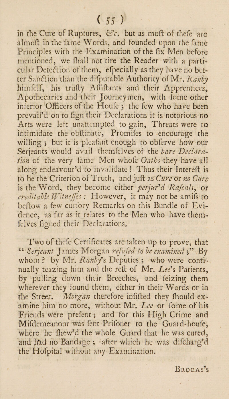 in the Cure of Ruptures, GV. but as mod of thefe are almoft in the fame Words, and founded upon the fame Principles with the Examination of the fix Men before mentioned, we fhall not tire the Reader with a parti¬ cular Detection of them, efpecially as they have no bet¬ ter Sand ion than the difputable Authority of Mr. Ranhy himfelf, his trufty Affiftants and their Apprentices, Apothecaries and their Journeymen, with ibfne other inferior Officers of the Houfe ; the few who have been prevail’d on to fign their Declarations it is notorious no Arts were left unattempted to gain. Threats were to intimidate the obftinate, Promifes to encourage the willing ; but it is pleafant enough to obferve how our Serjeants would avail themfelves of the bare Declara¬ tion of the very fame Men whofe Oaths they have all along endeavour’d to invalidate! Thus their Intereft is to be the Criterion or Truth, and juft as Cure or no Cure is the Word, they become either perjur'd Rajcals, or creditable Witnejjes : Elowever, it may not be amifs to beftow a few curfory Remarks on this Bundle of Evi- dence, as far as it relates to the Men who have them¬ felves figned their Declarations. Two of thefe Certificates are taken up to prove, that “ Serjeant James Morgan refufed to be examined By whom ? by Mr. Ranhy's Deputies ; who were conti¬ nually teazing him and the reft of Mr. Lee's Patients, by pulling down their Breeches, and feizing them wherever they found them, either in their Wards or in the Street. Morgan therefore infilled they fhould ex¬ amine him no more, without Mr. Lee or fome of his Friends were prefent *, and for this Eligh Crime and Mifdemeanour was fent Prifoner to the Guard-houfe, where he ftiew’d the whole Guard that he was cured, and hud no Bandage *, after which he was difcharg’d the Hofpical without any Examination. Brocas’s