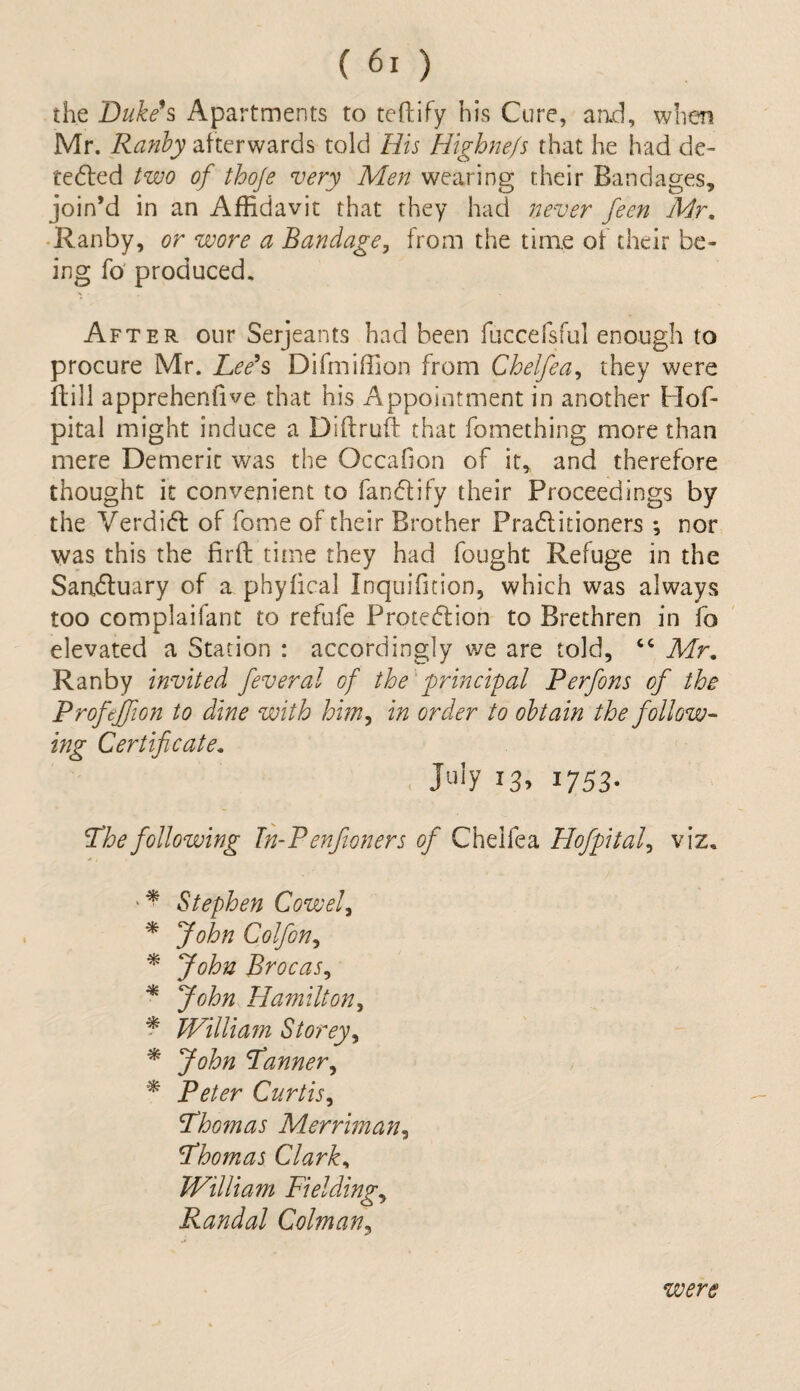 the Duke's Apartments to teftify his Cure, aad, when Mr. Ranby afterwards told His Highnefs that he had de¬ tected two of thoje very Men wearing their Bandages, join’d in an Affidavit that they had never feen Mr. Ranby, or wore a Bandage, from the time of their be¬ ing fo produced. After our Serjeants had been fuccefsful enough to procure Mr. Lee's Difmiffion from Chelfea, they were ftill apprehenfive that his Appointment in another Hof- pital might induce a Diftruft that fomething more than mere Demerit was the Occafion of it, and therefore thought it convenient to fanCtify their Proceedings by the Verdict of fome of their Brother Practitioners ; nor was this the firft time they had fought Refuge in the Sanctuary of a phyfical Inquifition, which was always too complaifant to refufe Protection to Brethren in fo elevated a Station : accordingly we are told, “ Mr. Ranby invited feveral of the principal Perfons of the Profefifion to dine with him, in order to obtain the follow¬ ing Certificate. July 13, 1753. I Lhe following In-P enjioners of Chelfea Hof pit a f viz. Stephen Cowef * John Colfion, * John Brocas, * John Hamilton, * William Storey, * John Fanner, * Peter Curtis, <Tho?nas Merriman, Fhomas Clark, William Fielding, Randal Colman, were