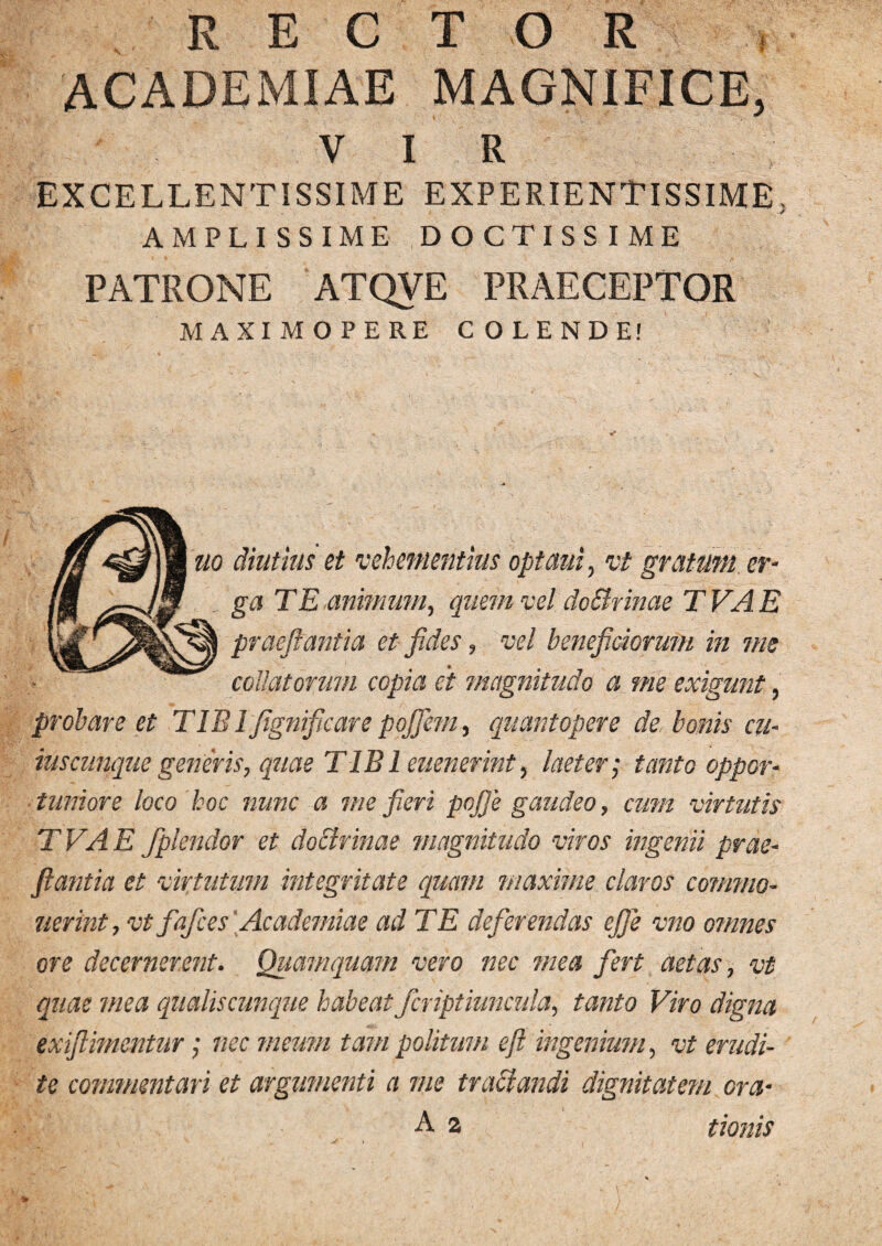 RECTOR ACADEMIAE MAGNIFICE. VIR EXCELLENTISSIME EXPERIENTISSIME, AMPLISSIME DOCTISSIME PATRONE ATQVE PRAECEPTOR MAXIMOPERE COLENDE! uo diutius et vehementius optaui, vt gratum er¬ ga TE animum, quem vel doBrinae T VA E prdeflantia et fides, vel beneficiorum in me collatorum copia et magnitudo a me exigunt, probare et TIB TJignificare pojfiem, quantopere de bonis cu¬ iuscunque generis, quae TIBI euenerint, laeter; tanto oppor¬ tuniore loco hoc nunc a me fieri pojfie gaudeo, cum virtutis TVAE fiplendor et doctrinae magnitudo viros ingenii prae- fiantia et virtutum integritate quam maxime claros commo- uerint, vt fafices Academiae ad TE deferendas ejfie vno omnes ore decernerent. Quamquam vero nec mea fert aetas, vt quae mea qualiscunque habeat fcriptiuncula, tanto Viro digna exifihncntur; nec meum tam politum eft ingenium, vt erudi¬ te commentari et argumenti a me tractandi dignitatem ora- A % tionis