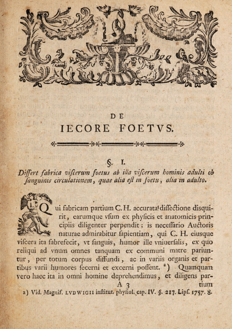 IECORE FOETVS. ffii' ' —‘*fe {f—1——— §i- Differt fabrica vijeerum foetus ab illa vifcerutn hominis adulti oh Janguinis circulationem, quae aha ejl m foetu, aha in adulto* ui fabricam partium C.H. accurata! dille&ione disqui¬ rit, earumque vfum ex phyficis et anatomicis prin¬ cipiis diligenter perpendit; is neceflario Au£toris naturae admirabitur fapientiam, qui C. H. eiusque vifcera ita fabrefecit, vt fanguis, humor ille vniuerfalis, ex quo reliqui ad vnum omnes tanquam ex communi matre pariun- tur, per totum corpus diffundi, ac in variis organis et par¬ tibus varii humores fecerni et excerni pollent. a) Quamquam vero haec ita in omni homine deprehendimus ? et diligens par- A 3 tium