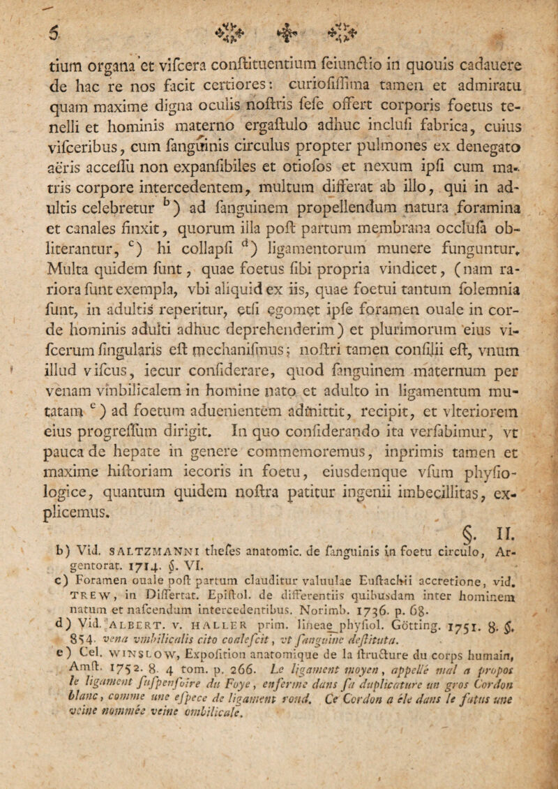 tium organa et vifcera conftituentium feiunclio in quouis cadauere de hac re nos facit certiores: curiofiffima tamen et admiratu quam maxime digna ocuiis rioftris fefe offert corporis foetus te¬ nelli et hominis materno ergaftulo adhuc inclufi fabrica , cuius vifceribus, cum fanguinis circulus propter pulmones ex denegato aeris accelfu non expanflbiles et otiofos et nexum ipfi cum ma¬ tris corpore intercedentem ? multum differat ab illo ? qui in ad¬ ultis celebretur b) ad fanguinem propellendum natura foramina et canales finxit , quorum illa pofl: partum membrana occlufa ob~ literantur, c) hi collapli d) ligamentorum munere funguntur,, Multa quidem funt , quae foetus fibi propria vindicet, (nam ra¬ riora funt exempla, vbi aliquid ex iis, quae foetui tantum folemnia funt, in adultis repentur, edi egomet ipfe foramen ouale in cor¬ de hominis adulti adhuc deprehenderim) et plurimorum eius vi- fcerum flngularis eft mechanifmus; noftri tamen confllii eft, vnum illud vifcus, iecur confiderare, quod fanguinem maternum per venam vinbilicalem in homine nato et adulto in ligamentum mu¬ tatam c) ad foetum aduenientem admittit, recipit, et vlteriorein eius progreffum dirigit. In quo conflderando ita verfabimur, vt pauca de hepate in genere commemoremus, inprimis tamen et maxime hidoriam iecoris in foetu, eiusdemque vfum phyfio- logice, quantum quidem noftra patitur ingenii imbecillitas, ex¬ plicemus, §. n. b) Vid. SALTZMANNi thefes anatomic. de fanguinis In foetu circulo, Ar- gentorat. 1714. §. VI. c) Foramen ouale poli partum clauditur valuulae Eullachii accretione, vid. TREw, in Differtat. Epiftol. de differentiis quibusdam inter hominem natum et nafcendum intercedentibus, Norimb. 1736. p. 68- d) Vid. albert. v. haller prim. lineae_phyfiol. Gotting. 1751. $. 8 S 4 ■ vena umbilicalis cito coalsfcit, vt fanguine deflituta. e) Cei. wiNSLovv, Expofition anaromique de la itru&ure du corps humain, AmfE 1752. 8. 4 tom. p. 266. 1-c l\gament moyen, appelle nial a propos h ligament fufpenfoire du Foye, ettfermc dans fa duplicature uts gros Cordun blanc, comme une efpece de ligament roud. Ce Ccrdon a cie dans le fatus une ve in e numme e veine umbilicale. I