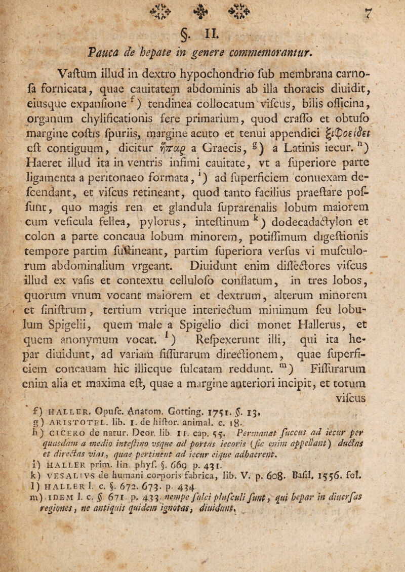 §• II. Pauca de hepate in genere commemorantur. Vaftum illud in dextro hypochondrio fub membrana carno- fa fornicata, quae cauitatem abdominis ab illa thoracis diuidit, eiusque expanlione f) tendinea collocatum vifcus, bilis officina, organum chylificationis fere primarium, quod craflb et obtufo margine coftis ipuriis, margine acuto et tenui appendici fytyoeiflst eft contiguum, dicitur a Graecis, g) a Latinis iecur. n) Haeret illud ita in ventris infimi cauitate, vt a fuperiore parte ligamenta a peritonaeo formata,*) ad fuperficiem conuexam de- fcendant, et vifcus retineant, quod tanto facilius praeftare pot¬ iunt , quo magis ren et glandula fuprarenalis lobum maiorem cum veiicula fellea, pylorus, inteftinum k) dodecada&ylon et colon a parte concaua lobum minorem, potiffimum digeftionis tempore partim fuffineant, partim fuperiora verfus vi mufculo- rum abdominalium vrgeant. Diffidunt enim diileftores vifcus illud ex vafis et contextu cellulofo conflatum, in tres lobos, quorum vnum vocant maiorem et dextrum , alterum minorem / et flniftrum, tertium vtrique interieffum minimum feu lobu¬ lum Spigeiii, quem male a Spigelio dici monet Hali erus, et quem anonymum vocat. *) Reipexerunt illi, qui ita he¬ par diuidunt, ad variam fiflurarum directionem, quae fuperfi¬ ciem concauam hic illicque falcatam reddunt. m) Fiflurarum enim alia et maxima eft, quae a margine anteriori incipit, et totum vifcus f) haller. Gpufc. Anatom. Gotfing. 1751* §. 13. g) ARISTOTEL. lib. I. debilior. animaL c. i$. h) ci cero de natur. Deor, lib ii. cap. 53. Permanat fuccus ad iecur per quasdam a medio inteflnw vsque ad portas jecoris (Jic enim appellant) dudfas et dire flas vias, quae pertinent ad iecur eique adhaerent. i) HALLER prim. lin. pbyf. §. 669 d. 431. k) VE SAL vs de humani corporis fabrica, lib» V. p. 6o8* Bafil, 1556. fol. l) HALLER 1. C. §. 672. 673. p- 434 m) idem l c. § 6li p. 4.33. nempe fulci plufculi funt }t[m hepar in diu er fas regiones, nc antiquis quidem ignotas, diuidunt.