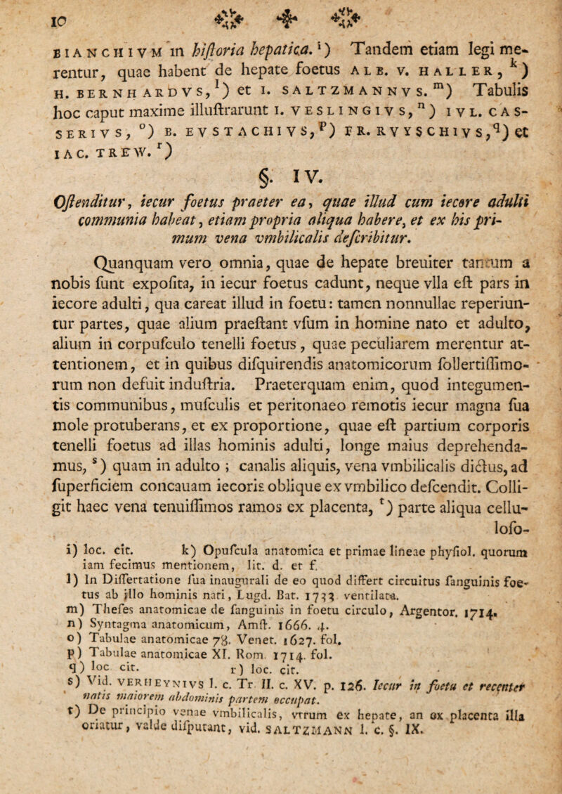 bianchivm in hiftoria hepatica.1) Tandem etiam legi me¬ rentur , quae habent de hepate foetus alb. v. halier, k) H. BERNH ARDVs/) et I. SALTZM ANNV S. m) Tabulis hoc caput maxime illuftrarunt i. veslingivs,11) ivl.cas- SER1VS, °) B. EVSTACHIYS,P) E R. R V Y S C H 1 y S ,q) Ct I AC, TREW. r) §• IV. Oftenditur, iecur foetus praeter ea, quae illud cum iecere adulti communia habeat, etiam propria aliqua habere, et ex his pri¬ mum vena vmbilicalis defcribitur. Quanquam vero omnia, quae de hepate breuiter tar :um a nobis funt expofita, in iecur foetus cadunt, neque vlla eft pars in iecore adulti, qua careat illud in foetu: tamen nonnullae reperiun- tur partes, quae alium praeftant vfum in homine nato et adulto, alium in corpufculo tenelli foetus , quae peculiarem merentur at¬ tentionem, et in quibus difquirendis anatomicorum follertiffimo- rum non defuit induftria. Praeterquam enim, quod integumen¬ tis communibus, mufculis et peritonaeo remotis iecur magna fiia mole protuberans, et ex proportione, quae eft partium corporis tenelli foetus ad illas hominis adulti, longe maius deprehenda¬ mus, s) quam in adulto ; canalis aliquis, vena vmbilicalis diftus, ad fuperficiem concauam iecoris oblique ex vmbilico defeendit. Colli¬ git haec vena tenuiffimos ramos ex placenta, parte aliqua cellu- lofo- i) loc. cit. k) Opufcula anatomica et primae lineae phyfiol. quorum iam fecimus mentionem, lit. d. er f. l) ln Differtatione fua inaugnrali de eo quod differt circuitus fanguinis foe¬ tus ab illo hominis nati, Lugd. Bat. 1733 ventilata. m) Thefes anatomicae de fanguinis in foetu circulo, Argentor. 1/14« n) Syntagma anatomicum, Amft. 1666. 4. o) Tabulae anatomicae 73. Venet. 1627. fol. p) Tabulae anatomicae XI. Rom 1714. fol. q) loc cit. r) loc. cit. s) Vid. verheynivs 1. c. Tr JI. c. XV. p. 126. Iecur in foetu et recentet nntis inforem abdominis partem occupat. t) De principio venae vmbilicalis, vtrum ex hepate, an ox placenta illa