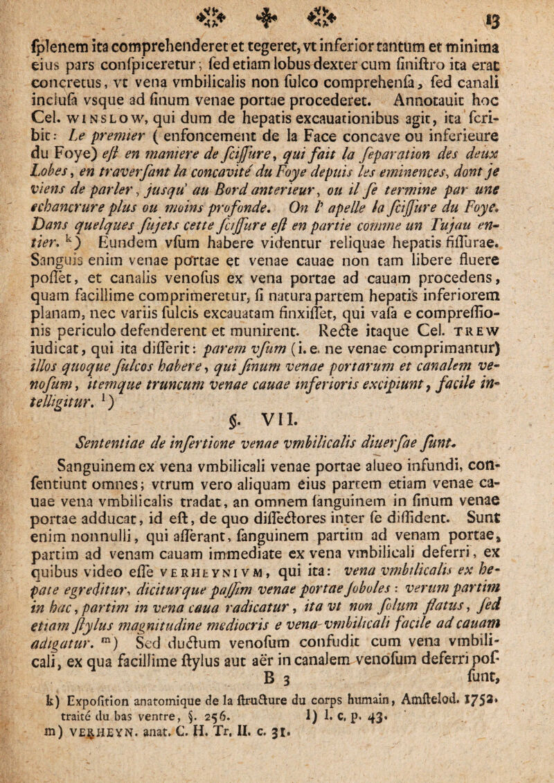 «&♦ 4* «3 fplenem ita comprehenderet et tegeret, vt inferior tantum et minima eius pars confpiceretur; fed etiam lobus dexter cum finiftro ita erat concretus, vt vena vmbilicalis non fulco comprehenfa, fed canali inclufa vsque ad finum venae portae procederet. Annotauit hoc Cei. winslow, qui dum de hepatis excauacionibus agit, ita fcri- bit r Le premier ( enfoncement de la Face concave ou inferieure du Foye) eji en mariiere de fcijjure, qui fait la feparation des deux Lohes, en traverfant la concavite' du Foye depuis les eminences, dont j e viens de parier, jusqu au Bord anteneur, ou il fe termine par une echancrure plus ou moins profande. On /’ ape ile la fcijjure du Foye. Dans quelques fujets cette fc/Jfure eft en partte comme un Fiujau en~ tter. k) Eundem vfum habere videntur reliquae hepatis fiflurae. Sanguis enim venae pcfrtae et venae cauae non tam libere fluere pollet, et canalis venofus ex vena portae ad cauam procedens, quam facillime comprimeretur, fi natura partem hepatis inferiorem planam, nec variis fulcis excauatam finxiflet, qui vafa e compreflio- nis periculo defenderent et munirent. Recfte itaque Cei. trew iudicat, qui ita diflerit: parem vfum (i. e. ne venae comprimantur) illos quoque fulcos habere, qui finum venae portarum et canalem ve- nofum, itemque truncum venae cauae inferioris excipiunt, facile in- telligitur. ]) §. VII. Sententiae de infertione venae vmbilicalis diuerfae funu Sanguinem ex vena vmbilicali venae portae alueo infundi, con- fentiunt omnes; vtrum vero aliquam eius partem etiam venae ca¬ uae vena vmbilicalis tradat, an omnem fanguinem in finum venae portae adducat, id eft, de quo difle<ftores inter fe diflident. Sunt enim nonnulli, qui aflerant, fanguinem partim ad venam portae* partim ad venam cauam immediate ex vena vmbilicali deferri, ex quibus video efle vERHtYNivw, qui ita: vena vmbilicalis ex he¬ pate egreditur, dicitur que pajfim venae portae Jobules : verum partim in hac, partim in vena caua radicatur, ita vt non filum flatus, fed etiam flylus magnitudine mediocris e ventu vmbilicali facile ad cauam adigatur. m) Sed ducftum venofum confudit cum vena vinbili* cali, ex qua facillime ftylus aut aer in canalem venofum deferri pof B 3 funt, k) Expofition anatomique de la ftrufture du corps humain, Atnftelod. J75®* traite du bas venrre, §. 256. 1. c, p.