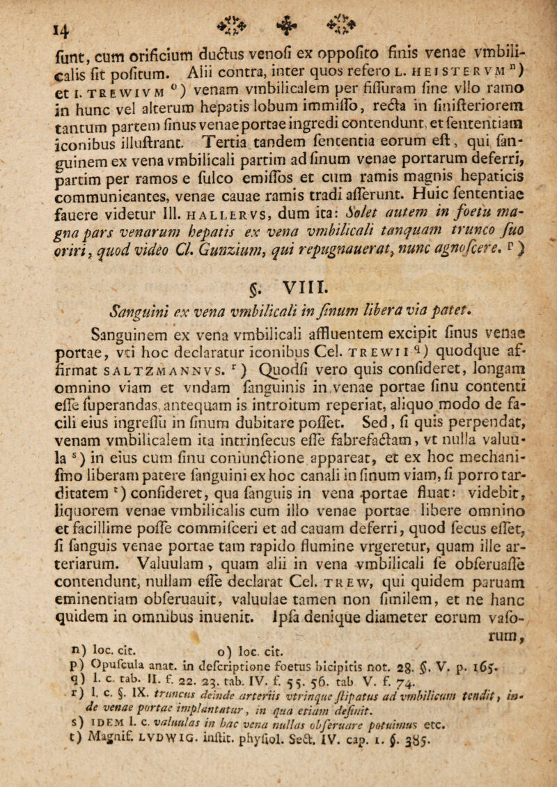 funt, cutn orificium duftus venofi ex oppofito finis venae vmbiii- calis fit pofitum. Aiii contra, inter quos refero l. heistervm n) et i.trewivm °) venam vmbilicalem per fifluram fine vllo ramo in hunc vel alterum hepatis lobum immilFo, re6ta in fini fleri orem tantum partem finus venae portae ingredi contendunt, et fenteiitiatn iconibus illuftranc. Tertia tandem fencentia eorum eft, qui fan- guinemex vena vmbilicali partim adfinum venae portarum deferri, partim per ramos e fulco emifios et cum ramis magnis hepaticis communicantes, venae cauae ramis tradi aderunt. Huic fententiae fauere videtur 111. hallervs, dum ita: Solet autem in foetu ma¬ gna pars venarum hepatis ex vena vmbilicali tanquam trunco fuo oriri , quod video CL Gunzium, qui repugnaueraty nunc agnofcere. p ) §. VIII. Sanguini ex vena vmbilicali in Jinum libera via patet. Sanguinem ex vena vmbilicali affluentem excipit finus venae portae, vti hoc declaratur iconibus Cei. trewii q) quodque af¬ firmat saltzmannvs. r) Quodfi vero quis confideret, longam omnino viam et vndam fanguinis in,venae portae finu contenti efle fuperandas, antequam is introitum reperiat, aliquo modo de fa¬ cili eius ingrefiu in finura dubitare pollet. Sed, fi quis perpendat, venam vmbilicalem ita intrinfecus efle fabrefa&am, vt nulla valuu- la s) in eius cum finu coniun<flione appareat, et ex hoc mechani- fino liberam patere fanguini ex hoc canali in finum viam, fi porro tar¬ ditatem c) confideret, qua fanguis in vena portae fluat: videbit, liquorem venae vmbilicalis cum illo venae portae libere omnino et facillime pofFe commifceri et ad cauam deferri, quod fecus eflet, fi fanguis venae portae tam rapido flumine vrgeretur, quam ille ar¬ teriarum. Valuulam, quam alii in vena vmbilicali fe obferuafle contendunt, nullam efle declarat Cei. trew, qui quidem paruam eminentiam obferuauit, valuulae tamen non fimilem, et ne hanc quidem in omnibus inuenit. ipfa denique diameter eorum vafo- \ rurn, n) loc. clt. o) loc. cit. p) Opufcula anat. in tlefcriptione foetus bicipitis not. 2g. V. p. iGy q) 1. c. tab. II. f. 22. 23. tab. IV. f. 55. 56. tab V. f. 74. r) 1. c. §. IX. truncus deinde arteriis vtrinque Jlipatus ad vmbiUcum tendit, /0» de venae portae impiant at ur, m qua etiam definit. s) idem 1. c. valuu!as in bac vena nullas obferuare potuimus etc. t) Magnif. lvdwig. inftic. phyQol. Sed. IV. cap. 1. f. 385.