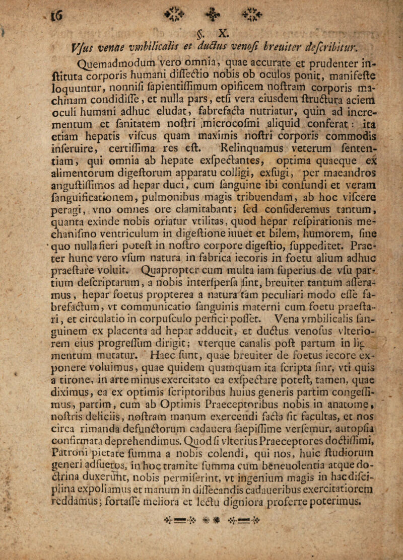 §. X. Vjtis venae vmbilicalis et duftus venofi breuiter defer ibit ur. Quemadmodum vero omnia, quae accurate et prudenter in- ftituta corporis humani difleftio nobis ob oculos ponit, manifefte loquuntur, nonnill fapientiffimum opificem noftram corporis ma¬ chinam condidifTe, et nulla pars, etfi vera eiusdem ftru&ura aciem oculi humani adhuc eludat, fabrefa&a nutriatur, quin ad incre¬ mentum et (anitatem noftri imicrocofmi aliquid conferat: ita etiam hepatis vifcus quam maximis noftri corporis commodis inferuire, certiflima res eft. Relinquamus veterum fenten- tiam, qui omnia ab hepate exfpedantes, optima quaeque ex alimentorum digeftorum apparatu colligi, exfugi, per maeandros anguftiflimos ad hepar duci, cum fanguine ibi confundi et veram fanguificatkuiem, pulmonibus magis tribuendam, ab hoc vifcere peragi, vno omnes ore clamitabant; fed confideremus tantum, quanta exinde nobis oriatur vtilitas, quod hepar refpirationis me- chanifmo ventriculum in digeftioneiuuet et bilem, humorem, fine •quo nulla fieri poteft in noftro coi pore digeftio, fuppeditet. Prae¬ ter hunc vero vfum natura in fabrica iecoris in foetu alium adhuc praeftare voluit. Quapropter cum multa iam fuperius de vfu par¬ tium defcriptarum, a nobis interfperfa fint, breuiter tantum affera¬ mus , hepar foetus propterea a natura tam peculiari modo effe fa¬ brefactum, vt communicatio (anguinis materni cum foetu praefta- ri, et circulatio in corpufculo perfici* pollet. Vena vmbilicalis lan- guinem ex placenta ad hepar adducit, et ductus venofus vlterio- rem eius progreffum dirigit; vterque canalis poft partum in lig mentum mutatur. Haec funt, quae breuiter de foetus iecore ex¬ ponere voluimus, quae quidem quamquam ita fcripta finr, vti quis a tirone, in arte minus exercitato ea exfpecStare poteft, tamen, quae diximus, ea ex optimis lcriptoribus huius generis partim congefli- mus, parcim , cum ab Optimis Praeceptoribus nobis in anatome, noftris deliciis, noftram manum exercendi fafta fit facultas, ec nos circa rimanda defundlorum cadauera fiepiffime verfemur, autopfia confirmata deprehendimus. Quod fi vlterius Praeceptores docftifiimi, Patroni pietate fumma a nobis colendi, qui nos, huic ftudioruin generi adfueras, in hoc tramite fumma cum bcneuolentia atque do¬ ctrina duxeritht, nobis permiferint, vc ingenium magis in hacdilci- plina expoliamus et manum in dillecandis cadaueribus exercitatiorem reddamus; fortaffe meliora ec IcCtu digniora proferre poterimus.