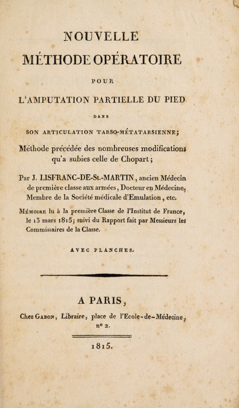 MÉTHODE OPÉRATOIRE POUR L’AMPUTATION PARTIELLE DU PIED DANS SON ARTICULATION TAR50-METATARSIENNE£ Méthode précédée des nombreuses modifications qu’a subies celle de Chopart ; Par J. LISFR AÏS C-DE-St.-MARTIN, ancien Médecin de première classe aux armées, Docteur en Médecinej Membre de la Société médicale d’Emulation, etc. Mémoire lu à la première Classe de l’Institut de France, le 13 mars 1815; suivi du Rapport fait par Messieurs les Commissaires de la Classe. AVEC PLANCHES^ A PARIS j Chez Gabon, Libraire, place de l’Ecole-de-Médecine n° 2. v 1815.