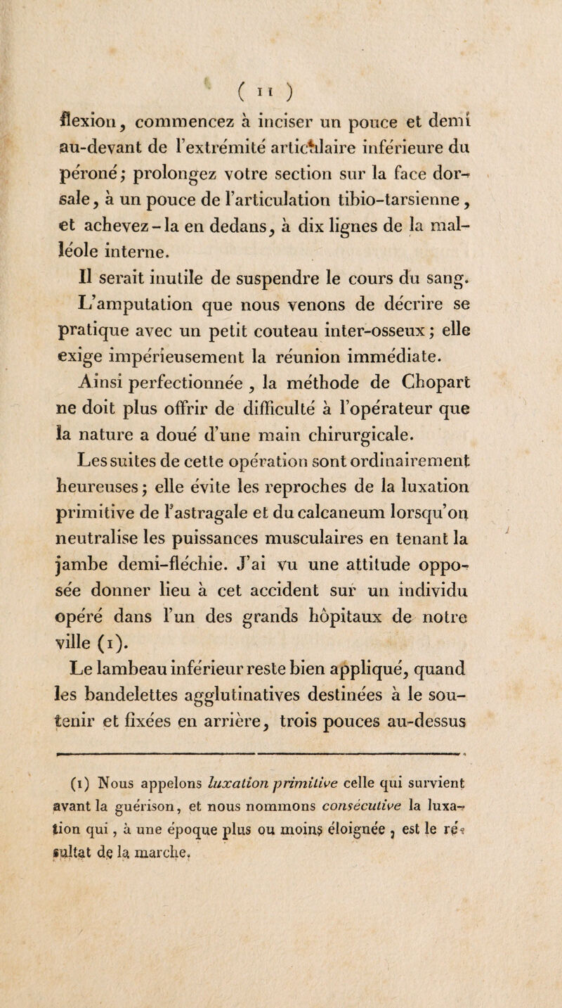 flexion, commencez à inciser un pouce et demi au-devant de l’extrémité articulaire inférieure du péroné ; prolongez votre section sur la face dor^ sale , à un pouce de l’articulation tibio-tarsienne, et achevez-la en dedans, à dix lignes de la mal¬ léole interne. Il serait inutile de suspendre le cours du sang. L’amputation que nous venons de décrire se pratique avec un petit couteau inter-osseux ; elle exige impérieusement la réunion immédiate. Ainsi perfectionnée , la méthode de Chopart ne doit plus offrir de difficulté a l’opérateur que la nature a doué d’une main chirurgicale. Les suites de cette opération sont ordinairement heureuses ; elle évite les reproches de la luxation primitive de l’astragale et du calcanéum lorsqu’on neutralise les puissances musculaires en tenant la jambe demi-fléchie. J’ai vu une attitude oppo¬ sée donner lieu à cet accident sur un individu opéré dans l’un des grands hôpitaux de notre ville (i). Le lambeau inférieur reste bien appliqué, quand les bandelettes agglutinatives destinées a le sou¬ tenir et fixées en arrière, trois pouces au-dessus (ï) Nous appelons luxation primitive celle qui survient avant la guérison, et nous nommons consécutive la luxa-? lion qui, à une époque plus ou moins éloignée 3 est le re% sultat de la marche. /