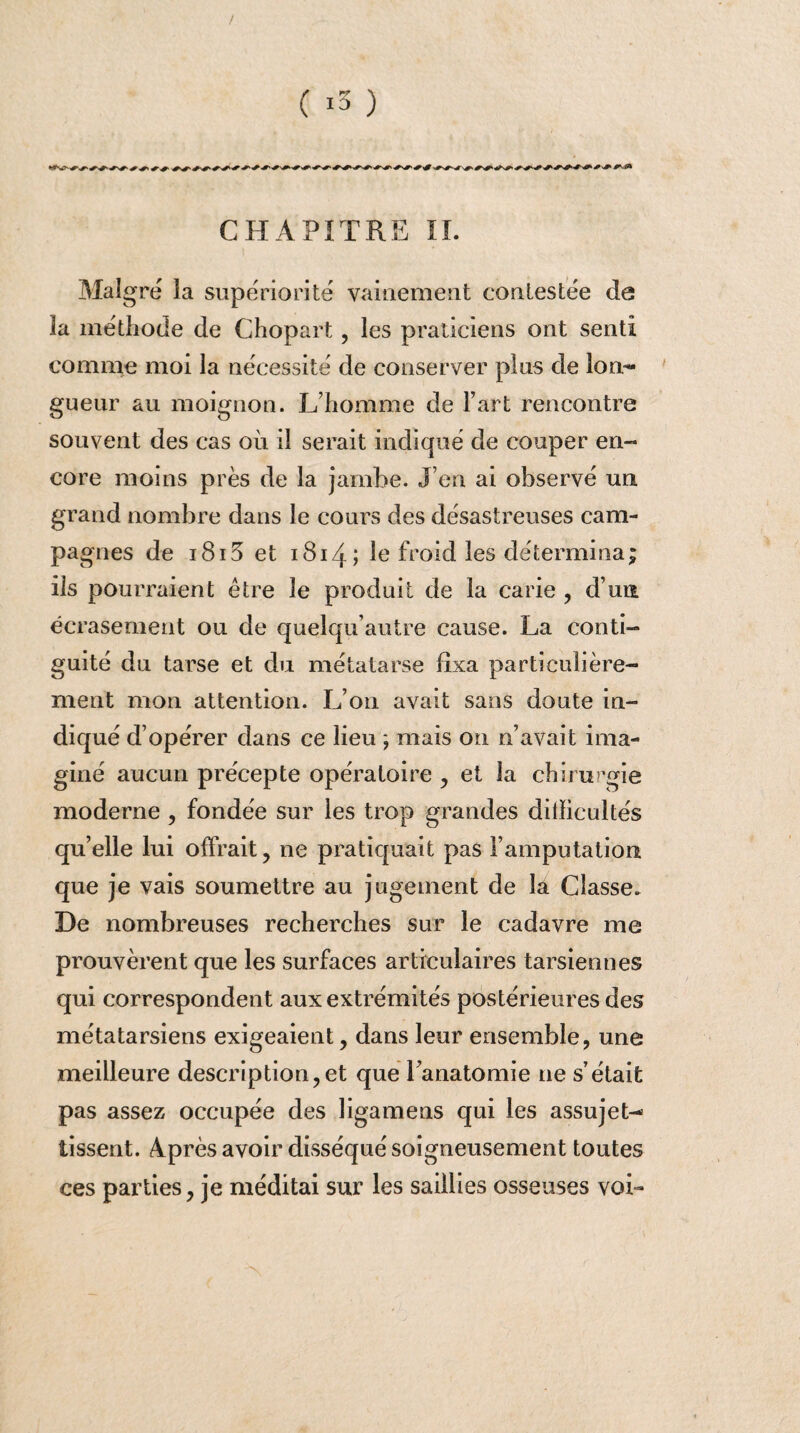 / ( i3 ) CHAPITRE II. Maigre la supériorité vainement contestée de la méthode de Ghopart, les praticiens ont senti comme moi la nécessité de conserver plus de lon¬ gueur au moignon. L’homme de l’art rencontre souvent des cas où il serait indiqué de couper en¬ core moins près de la jambe. J eu ai observé un. grand nombre dans le cours des désastreuses cam¬ pagnes de i8i5 et 1814; le froid les détermina; ils pourraient être le produit de la carie , d’un écrasement ou de quelqu’autre cause. La conti¬ guïté du tarse et du métatarse fixa particulière¬ ment mon attention. L’on avait sans doute in¬ diqué d’opérer dans ce lieu ; mais on n’avait ima¬ giné aucun précepte opératoire , et la chirurgie moderne , fondée sur les trop grandes ditïicultés qu’elle lui offrait, ne pratiquait pas l’amputation que je vais soumettre au jugement de la Classe. De nombreuses recherches sur le cadavre me prouvèrent que les surfaces articulaires tarsiennes qui correspondent aux extrémités postérieures des métatarsiens exigeaient, dans leur ensemble, une meilleure description, et que l’anatomie ne s’était pas assez occupée des ligamens qui les assujet¬ tissent. 4près avoir disséqué soigneusement toutes ces parties, je méditai sur les saillies osseuses voi-