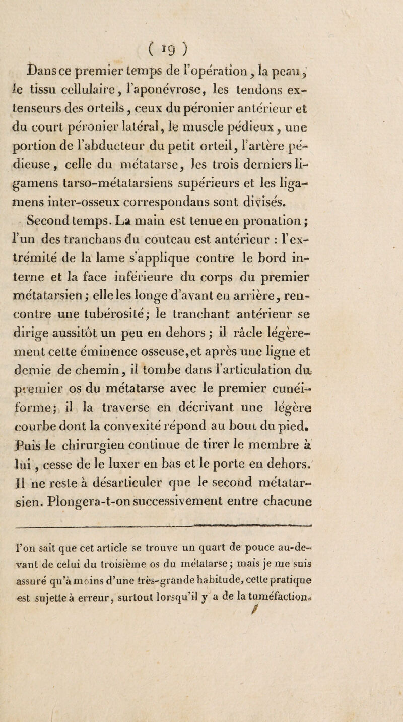 Bans ce premier temps de l’opération , la peau 7 le tissu cellulaire, l’aponévrose, les tendons ex¬ tenseurs des orteils, ceux du péronier antérieur et du court péronier latéral, le muscle pédieux, une portion de l’abducteur du petit orteil, F artère pé¬ dieuse , celle du métatarse, Jes trois derniersli- gamens tarso-métatarsiens supérieurs et les liga- mens inter-osseux correspondans sont divisés. Second temps. La main est tenue en pronation ; l’un des tranchansdu couteau est antérieur : l’ex¬ trémité de la lame s’applique contre le bord in¬ terne et la face inférieure du corps du premier métatarsien; elle les longe d’avant en arrière, ren¬ contre une tubérosité; le tranchant antérieur se dirige aussitôt un peu en dehors ; il racle légère- ment cette éminence osseuse,et après une ligne et demie de chemin, il tombe dans l’articulation du premier os du métatarse avec le premier cunéi¬ forme; il la traverse en décrivant une légère courbe dont la convexité répond au bout du pied. Puis le chirurgien continue de tirer le membre à lui, cesse de le luxer en bas et le porte en dehors. Il ne reste à désarticuler que le second métatar¬ sien. Plongera-t-on successivement entre chacune l’on sait que cet article se trouve un quart de pouce au-de¬ vant de celui du troisième os du métatarse; mais je me suis assure' qu’à moins d’une très-grande habitude, cette pratique est sujette à erreur, surtout lorsqu’il y a de la tuméfaction*