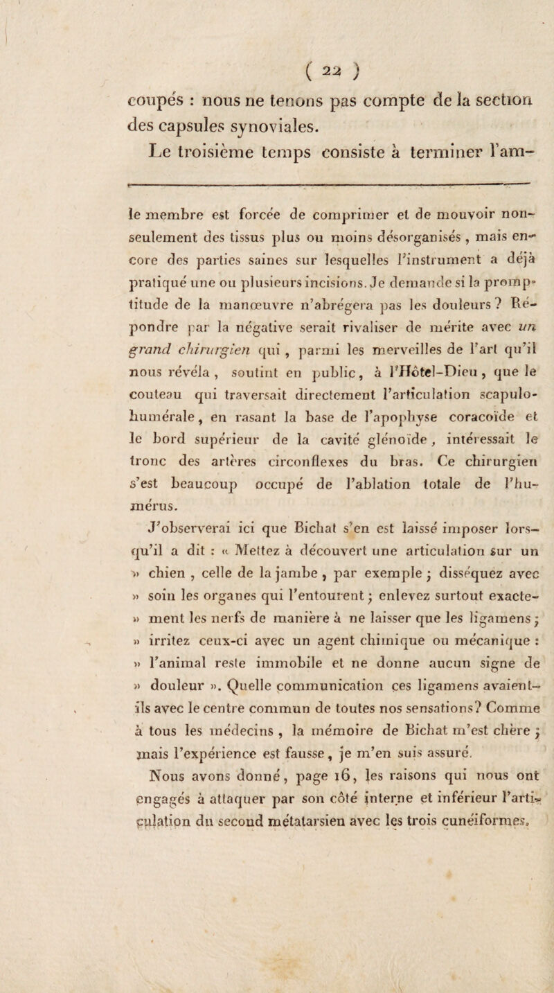 coupés : nous ne tenons pas compte de la section des capsules synoviales. Le troisième temps consiste à terminer l’am” F '■ .- ■■■ ■■ .-.T. ■■ ■  ■■—■■■■ ■ ■  ,mm mm~‘ le membre est forcée de comprimer et de mouvoir non- seulement des tissus plus ou moins désorganisés , mais en¬ core des parties saines sur lesquelles ^instrument a déjà pratiqué une ou plusieurs incisions. Je demande si la promp¬ titude de la manœuvre n’abrégera pas les douleurs? Ré¬ pondre par la négative serait rivaliser de mérite avec un grand chirurgien qui , parmi les merveilles de l’art qu’il nous révéla, soutint en public, à PHôtel-Dieu, que le couteau qui traversait directement l’articulation scapulo- humérale, en rasant la base de l’apophyse coracoïde et le bord supérieur de la cavité glénoïde, intéressait le tronc des artères circonflexes du bras. Ce chirurgien s’est beaucoup occupé de l’ablation totale de l'hu¬ mérus. J’observerai ici que Bichat s’en est laissé imposer lors¬ qu’il a dit : «. Mettez à découvert une articulation sur un » chien , celle de la jambe , par exemple ; disséquez avec » soin les organes qui l’entourent; enlevez surtout exacte- » ment les nerfs de manière à ne laisser que les ligamens; » irritez ceux-ci avec un agent chimique ou mécanique : » l’animal reste immobile et ne donne aucun signe de » douleur ». Quelle communication ces ligamens avaient- ils avec le centre commun de toutes nos sensations? Comme à tous les médecins , la mémoire de Bichat m’est chère ; mais l’expérience est fausse, je m’en suis assuré. Nous avons donné, page ï6, les raisons qui nous ont engagés à attaquer par son côté interne et inférieur î’artb- cplation du second métatarsien avec les trois cunéiformes.