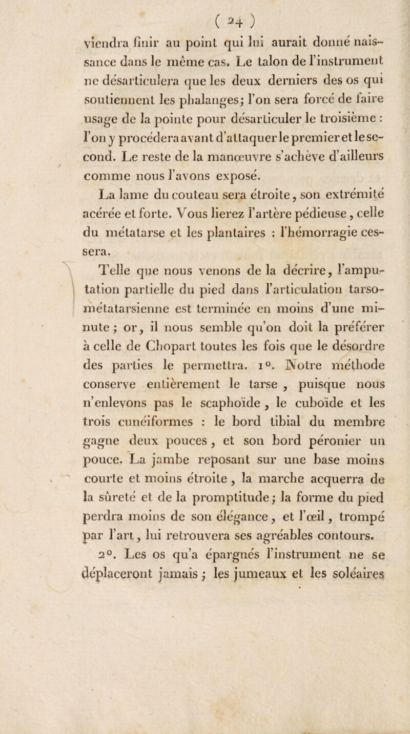 viendra finir au point qui lui aurait donné nais¬ sance dans le même cas. Le talon de l’instrument ne désarticulera que les deux derniers des os qui soutiennent les phalanges; I on sera forcé de taire usage de la pointe pour désarticuler le troisième : l’on y procédera avant d’attaquer le premier et le se¬ cond. Le reste de la manœuvre s’achève d’ailleurs comme nous l’avons exposé. La lame du couteau sera étroite, son extrémité acérée et forte. Vous lierez l’artère pédieuse, celle du métatarse et les plantaires : l’hémorragie ces¬ sera. Telle que nous venons de la décrire, l'ampu¬ tation partielle du pied dans l’articulation tarso- métatarsienne est terminée en moins d’une mi¬ nute ; or, il nous semble qu’on doit la préférer à celle de Chopart toutes les fois que le désordre des parties le permettra. i°. Notre méthode conserve entièrement le tarse , puisque nous n’enlevons pas le scaphoïde , le cuboïde et les trois cunéiformes : le bord tibial du membre gagne deux pouces , et son bord péronier un pouce. La jambe reposant sur une base moins courte et moins étroite , la marche acquerra de 3a sûreté et de la promptitude ; la forme du pied perdra moins de son élégance, et l’œil, trompé par l’art, lui retrouvera ses agréables contours. 2°. Les os qu’a épargnés l’instrument ne se déplaceront jamais ; les jumeaux et les soléaires