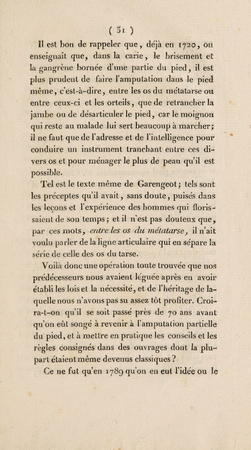 Il est bon de rappeler que, déjà en 1720, on enseignait que, dans la carie, le brisement et la gangrène bornée d’une partie du pied, il est plus prudent de faire Y amputation dans le pied même, c’est-à-dire, entre les os du métatarse ou entre ceux-ci et les orteils, que de retrancher la jambe ou de désarticuler le pied, car le moignon qui reste au malade lui sert beaucoup à marcher; il ne faut que de l’adresse et de l’intelligence pour conduire un instrument tranchant entre ces di¬ vers os et pour ménager le plus de peau qu’il est possible. Tel est le texte même de Garengeot ; tels sont les préceptes qu’il avait, sans doute, puisés dans les leçons et l’expérience des hommes qui floris- saient de son temps ; et il n’est pas douteux que, par ces mots, entre les os du métatarse, il n’ait voulu parler de la ligne articulaire qui en sépare la série de celle des os du tarse. Voilà donc une opération toute trouvée que nos prédécesseurs nous avaient léguée après en avoir établi les lois et la nécessité, et de l’héritage de la¬ quelle nous 11’avons pas su assez tôt profiter. Croi¬ ra-t-on qu’il se soit passé près de 70 ans avant qu’on eût songé à revenir à l’amputation partielle du pied, et à mettre en pratique les conseils et les règles consignés dans des ouvrages dont la plu¬ part étaient même devenus classiques ? Ce ne fut qu’en 1789 qu’on en eut l’idée ou le