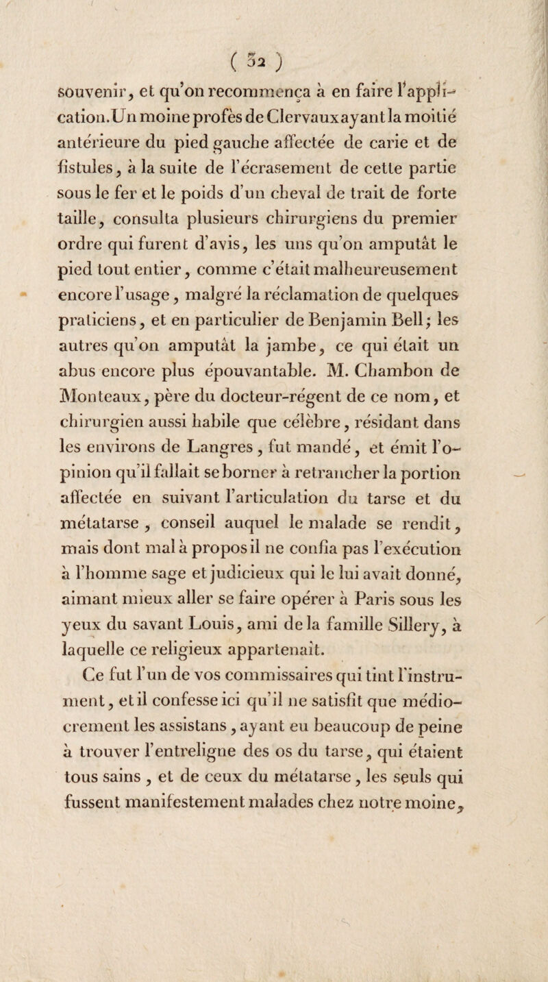 t ( 32 ) souvenir, et qu’on recommença à en faire l’appli¬ cation.Un moine profès de Clervauxayant la moitié anterieure du pied gauche affectée de carie et de fistules , à la suite de l’écrasement de cette partie sous le fer et le poids d’un cheval de trait de forte taille, consulta plusieurs chirurgiens du premier ordre qui furent d’avis, les uns qu’on amputât le pied tout entier, comme c’était malheureusement encore l’usage, malgré la réclamation de quelques praticiens, et en particulier de Benjamin Bell; les autres qu’on amputât la jambe, ce qui était un abus encore plus épouvantable. M. Chambon de Monteaux, père du docteur-régent de ce nom, et chirurgien aussi habile que célèbre, résidant dans les environs de Langres , fut mandé, et émit l’o¬ pinion qu’il fallait se borner à retrancher la portion affectée en suivant l’articulation du tarse et du métatarse , conseil auquel le malade se rendit, mais dont mal à propos il ne confia pas l’exécution à l'homme sage et judicieux qui le lui avait donné, aimant mieux aller se faire opérer à Paris sous les yeux du savant Louis, ami delà famille Sillery, à laquelle ce religieux appartenait. Ce fut l’un de vos commissaires qui tint l'instru¬ ment, et il confesse ici qu’il ne satisfit que médio¬ crement les assistans, ayant eu beaucoup de peine à trouver l’entreligne des os du tarse, qui étaient tous sains , et de ceux du métatarse , les seuls qui fussent manifestement malades chez notre moine* • jf