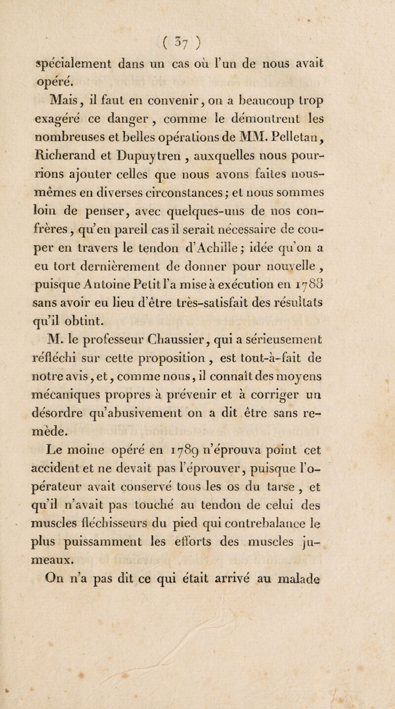 spécialement dans un cas où l’un de nous avait opère. Mais, il faut en convenir, on a beaucoup trop exagéré ce danger , comme le démontrent les nombreuses et belles opérations de MM. Pelletan, Richerand et Dupuytren , auxquelles nous pour¬ rions ajouter celles que nous avons faites nous- mêmes en diverses circonstances ; et nous sommes loin de penser, avec quelques-uns de nos con¬ frères, qu’en pareil cas il serait nécessaire de cou¬ per en travers le tendon d’Achille ,* idée qu’on a eu tort dernièrement de donner pour nouvelle , puisque Antoine Petit l’a mise a exécution en 1788 sans avoir eu lieu d’être très-satisfait des résultats quil obtint. M. le professeur Chaussier, qui a sérieusement réfléchi sur cette proposition , est tout-à-fait de notre avis, et, comme nous, il connaît des moyens mécaniques propres à prévenir et à corriger un désordre qu’abusivement on a dit être sans re¬ mède. Le moine opéré en 178g n’éprouva point cet accident et ne devait pas l’éprouver, puisque l’o¬ pérateur avait conservé tous les os du tarse , et qu’il n’avait pas touché au tendon de celui des muscles fléchisseurs du pied qui contrebalance le plus puissamment les efforts des muscles ju¬ meaux. On n’a pas dit ce qui était arrivé au malade