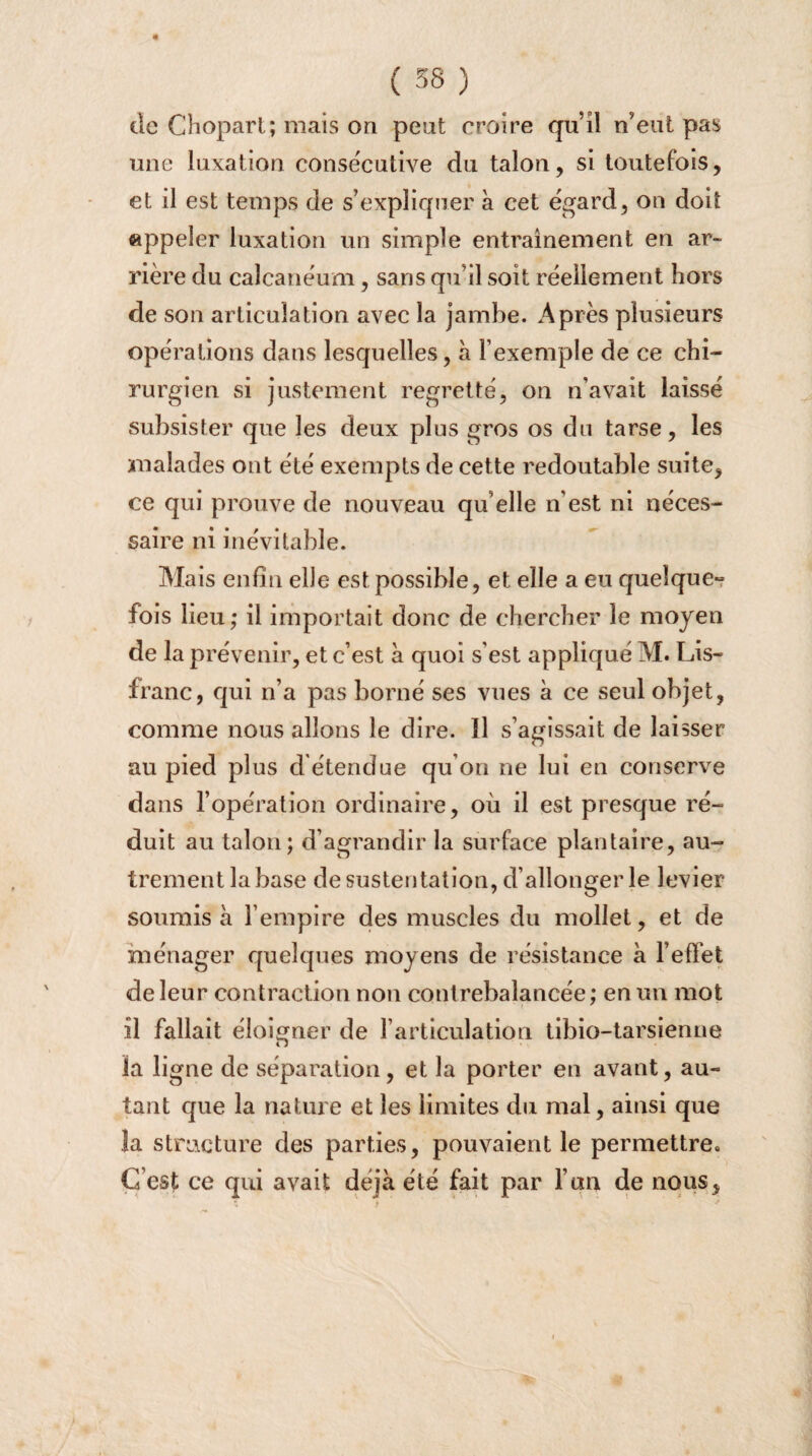 « ( 38 ) de Chopart; mais on peut croire qu’il n’eut pas une luxation consecutive du talon, si toutefois, et il est temps de s’expliquer à cet egard, on doit appeler luxation un simple entrainement en ar¬ rière du calcanéum, sans qu’il soit réellement hors de son articulation avec la jambe. Après plusieurs opérations dans lesquelles, à l’exemple de ce chi¬ rurgien si justement regretté, on n’avait laissé subsister que les deux plus gros os du tarse, les malades ont été exempts de cette redoutable suite, ce qui prouve de nouveau qu’elle n'est ni néces¬ saire ni inévitable. Mais enfin elle est possible, et elle a eu quelque» fois lieu; il importait donc de chercher le moyen de la prévenir, et c’est à quoi s’est appliqué M. Lis- franc, qui n’a pas borné ses vues à ce seul objet, comme nous allons le dire. Il s’agissait de laisser au pied plus d étendue qu’on ne lui en conserve dans l’opération ordinaire, où il est presque ré¬ duit au talon; d’agrandir la surface plantaire, au¬ trement la base de sustentation, d’allonger le levier- soumis à l’empire des muscles du mollet, et de ménager quelques moyens de résistance à l’effet de leur contraction non contrebalancée ; en un mot il fallait éloigner de l’articulation tibio-tarsienne la ligne de séparation, et la porter en avant, au¬ tant que la nature et les limites du mal, ainsi que la structure des parties, pouvaient le permettre» C’est ce qui avait déjà été fait par l’un de nous.