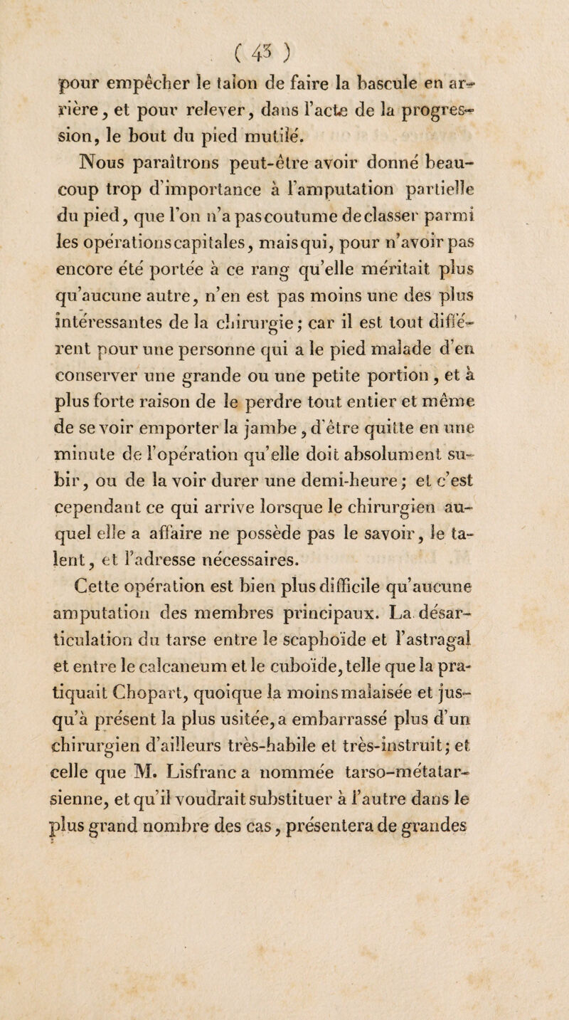 pour empêcher le talon de faire la bascule en ar¬ rière , et pour relever, dans Facte de la progres¬ sion, le bout du pied mutile. Nous paraîtrons peut-être avoir donne beau¬ coup trop d'importance à l'amputation partielle du pied, que l’on n’a pas coutume déclasser parmi les operations capitales, mais qui, pour n’avoir pas encore ëtê portée à ce rang qu’elle méritait plus qu’aucune autre, n’en est pas moins une des plus intéressantes de la chirurgie ; car il est tout diffé¬ rent pour une personne qui a le pied malade d en conserver une grande ou une petite portion , et à plus forte raison de le perdre tout entier et même de se voir emporter la jambe, d'être quitte en une minute de l’opération qu’elle doit absolument su¬ bir, ou de la voir durer une demi-heure ; et c’est cependant ce qui arrive lorsque le chirurgien au¬ quel elle a affaire ne possède pas le savoir, le ta- lent, et l’adresse nécessaires. Cette opération est bien plus difficile qu’aucune amputation des membres principaux. La désar¬ ticulation du tarse entre le scaphoïde et l’astragal et entre le calcanéum et le cuboïde, telle que la pra¬ tiquait Chopart, quoique la moins malaisée et jus¬ qu’à présent la plus usitée, a embarrassé pins d’un chirurgien d’ailleurs très-habile et très-instruit; et celle que M. Lisfranc a nommée tarso-métatar- sienne, et qu’il voudrait substituer à i’autre dans le plus grand nombre des cas, présentera de grandes