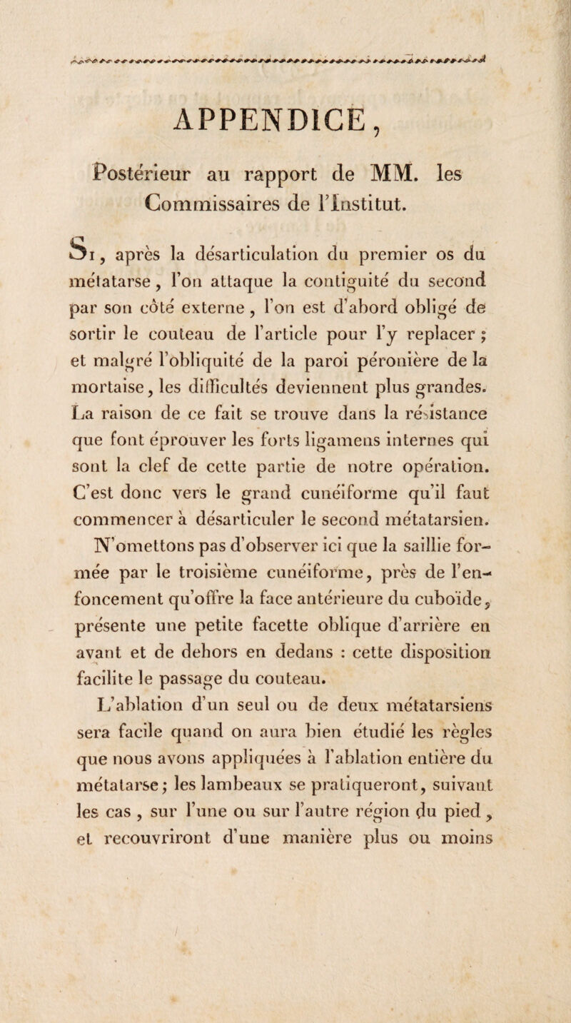 * + **+*'+*&■*£ APPENDICE, Postérieur au rapport de MM. les Commissaires de Flnstitut. Si, après la désarticulation du premier os du métatarse, l’on attaque la contiguité du second par son coté externe , l’on est d’abord obligé de sortir le couteau de l’article pour l’y replacer ; et malgré l’obliquité de la paroi péronière de la mortaise, les difficultés deviennent plus grandes. La raison de ce fait se trouve dans la résistance que font éprouver les forts ligamens internes qui sont la clef de cette partie de notre opération. C’est donc vers le grand cunéiforme qu’il faut commencer à désarticuler le second métatarsien. N’omettons pas d’observer ici que la saillie for¬ mée par le troisième cunéiforme, près de l’en¬ foncement qu’offre la face antérieure du cuboïde, présente une petite facette oblique d’arrière en avant et de dehors en dedans : cette disposition facilite le passage du couteau. L’ablation d’un seul ou de deux métatarsiens sera facile quand on aura bien étudié les règles que nous avons appliquées à l’ablation entière du métatarse; les lambeaux se pratiqueront, suivant les cas , sur l’une ou sur l’autre région du pied , et recouvriront d’une manière plus ou moins