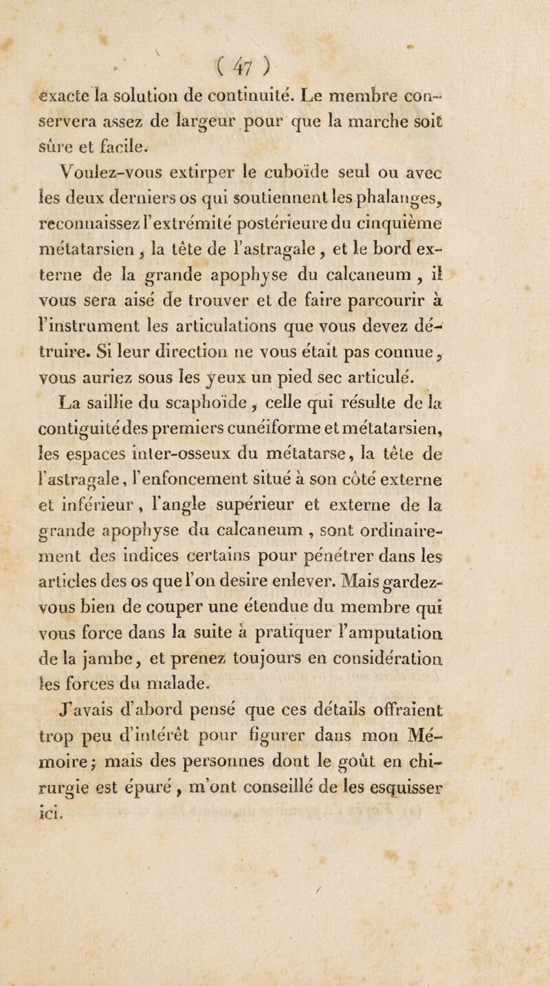 exacte la solution de continuité. Le membre con¬ servera assez de largeur pour que la marche soit sûre et facile. V oulez-vous extirper le cuboïde seul ou avec les deux derniers os qui soutiennent les phalanges, reconnaissez l’extrémité postérieure du cinquième métatarsien , la tète de l’astragale , et le bord ex¬ terne de la grande apophyse du calcanéum , il vous sera aisé de trouver et de faire parcourir à Finstrument les articulations que vous devez dé¬ truire. Si leur direction ne vous était pas connue, vous auriez sous les yeux un pied sec articulé. La saillie du scaphoïde, celle qui résulte de 3a contiguïté des premiers cunéiforme et métatarsien, les espaces inter-osseux du métatarse, la tète de F astragale, renfoncement situé a son côté externe et inférieur, Fangîe supérieur et externe de la grande apophyse du calcanéum , sont ordinaire¬ ment des indices certains pour pénétrer dans les articles des os que Fon desire enlever. Mais gardez- vous bien de couper une étendue du membre qui vous force dans la suite à pratiquer l’amputation de la jambe, et prenez toujours en considération les forces du malade. J’avais d’abord pensé que ces détails offraient trop peu d’intérêt pour figurer dans mon Mé¬ moire ; mais des personnes dont le goût en chi¬ rurgie est épuré , m’ont conseillé de les esquisser ici.