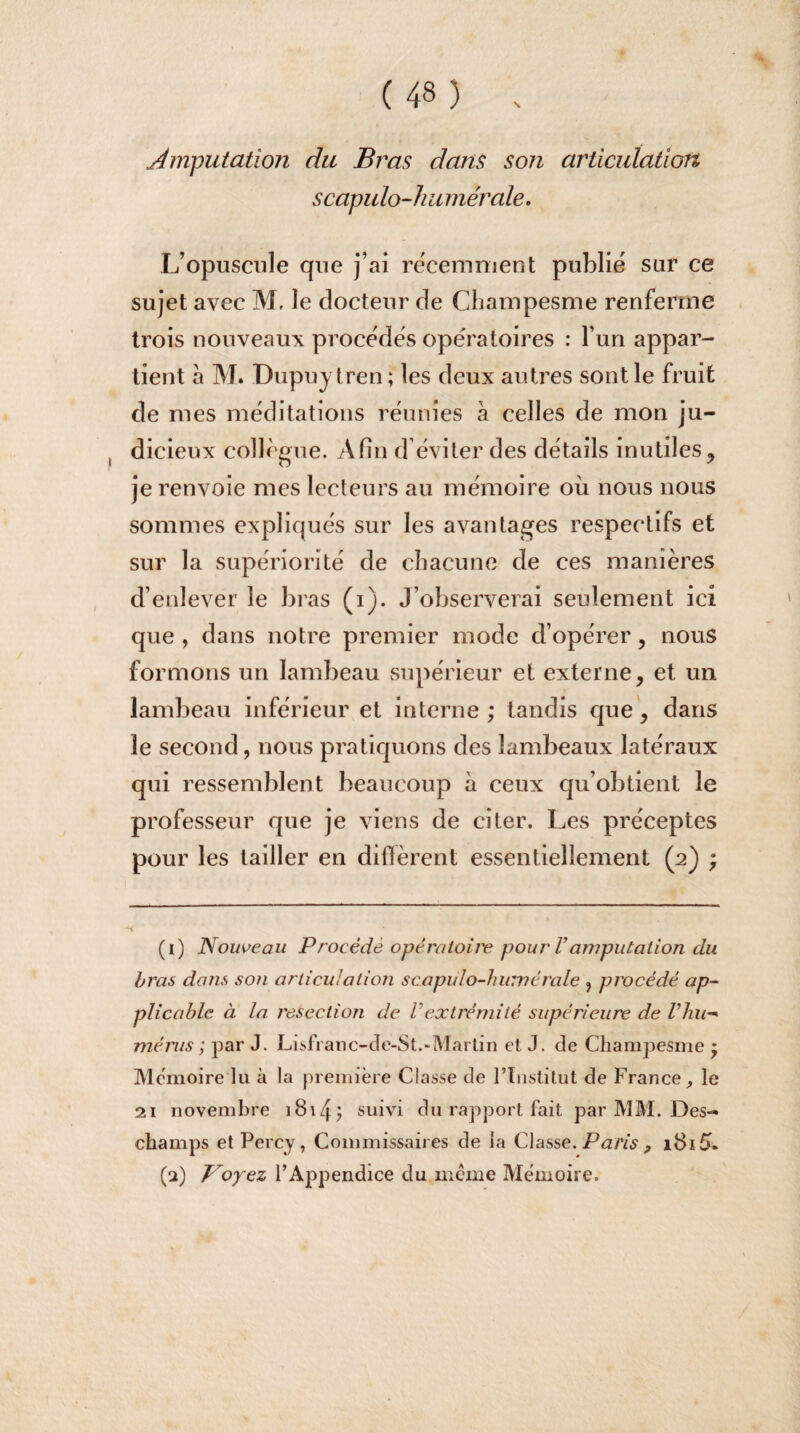 Amputation du Bras dans son articulation scapulo-h u mérale. L’opuscule que j’ai récemment publié sur ce sujet avec M. le docteur de Champesme renferme trois nouveaux procédés opératoires : l’un appar¬ tient à M. Dupujtren ; les deux autres sont le fruit de mes méditations réunies à celles de mon ju¬ dicieux collègue. Afin d éviter des détails inutiles, je renvoie mes lecteurs au mémoire où nous nous sommes expliqués sur les avantages respectifs et sur la supériorité de chacune de ces manières d’enlever le bras (i). J’observerai seulement ici que , dans notre premier mode d’opérer , nous formons un lambeau supérieur et externe, et un lambeau inférieur et interne ; tandis que, dans le second, nous pratiquons des lambeaux latéraux qui ressemblent beaucoup à ceux qu’obtient le professeur que je viens de citer. Les préceptes pour les tailler en diffèrent essentiellement (2) ; (1) Nouveau Procédé opératoire pour Vamputation du bras dans son articula lion scapulo-humérale , procédé ap¬ plicable à la resection de Vextrémité supérieure de Vliu- mérus ; par J. Lisfranc-de-St.-Martin et J. de Champesme * Mémoire lu à la première Classe de l’Institut de France, le 21 novembre i8\4j suivi du rapport fait par MM. Des¬ champs et Percy, Commissaires de la Classe. Paris 9 (2) Voyez l’Appendice du même Mémoire.