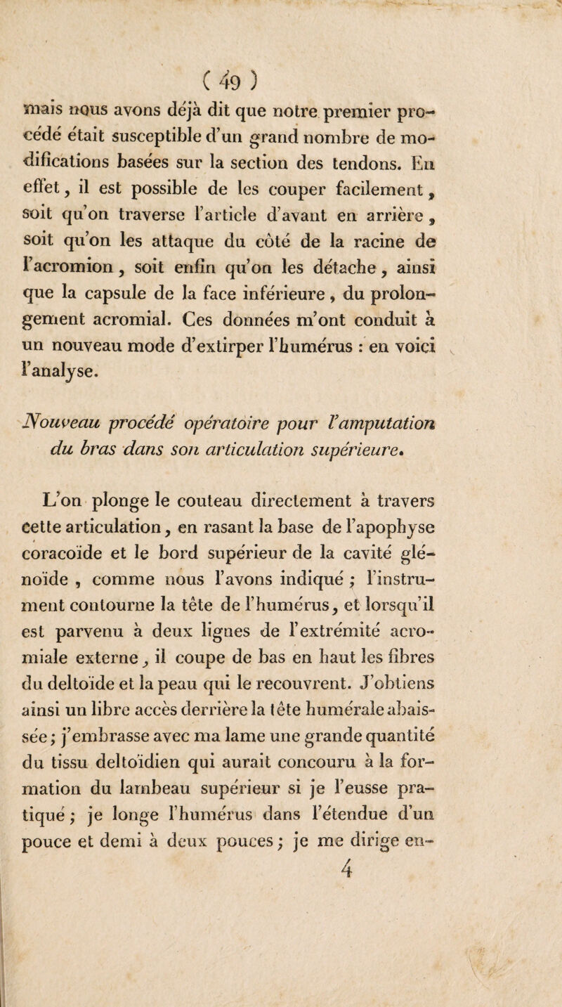 mais nous avons déjà dit que notre premier pro¬ cédé était susceptible d’un grand nombre de mo¬ difications basées sur la section des tendons. En effet, il est possible de les couper facilement, soit qu’on traverse l’article d’avant en arrière , soit qu’on les attaque du côté de la racine de l’acromion, soit enfin qu’on les détache, ainsi que la capsule de la face inférieure, du prolon¬ gement acromial. Ces données m’ont conduit à un nouveau mode d’extirper l’humérus : en voici l’analyse. Nouveau procédé opératoire pour Vamputation du bras dans son articulation supérieure. L’on plonge le couteau directement à travers Cette articulation, en rasant la base de l’apophyse coracoïde et le bord supérieur de la cavité glé- noïde , comme nous l’avons indiqué > l’instru¬ ment contourne la tête de l’humérus, et lorsqu’il est parvenu à deux lignes de l’extrémité acro¬ miale externe, il coupe de bas en haut les fibres du deltoïde et la peau qui le recouvrent. J’obtiens ainsi un libre accès derrière 3a tête humérale abais¬ sée ; j’embrasse avec ma lame une grande quantité du tissu deltoïdien qui aurait concouru à la for¬ mation du lambeau supérieur si je F eusse pra¬ tiqué ; je longe l’humérus dans l’étendue d’un pouce et demi à deux pouces ; je me dirige en- 4