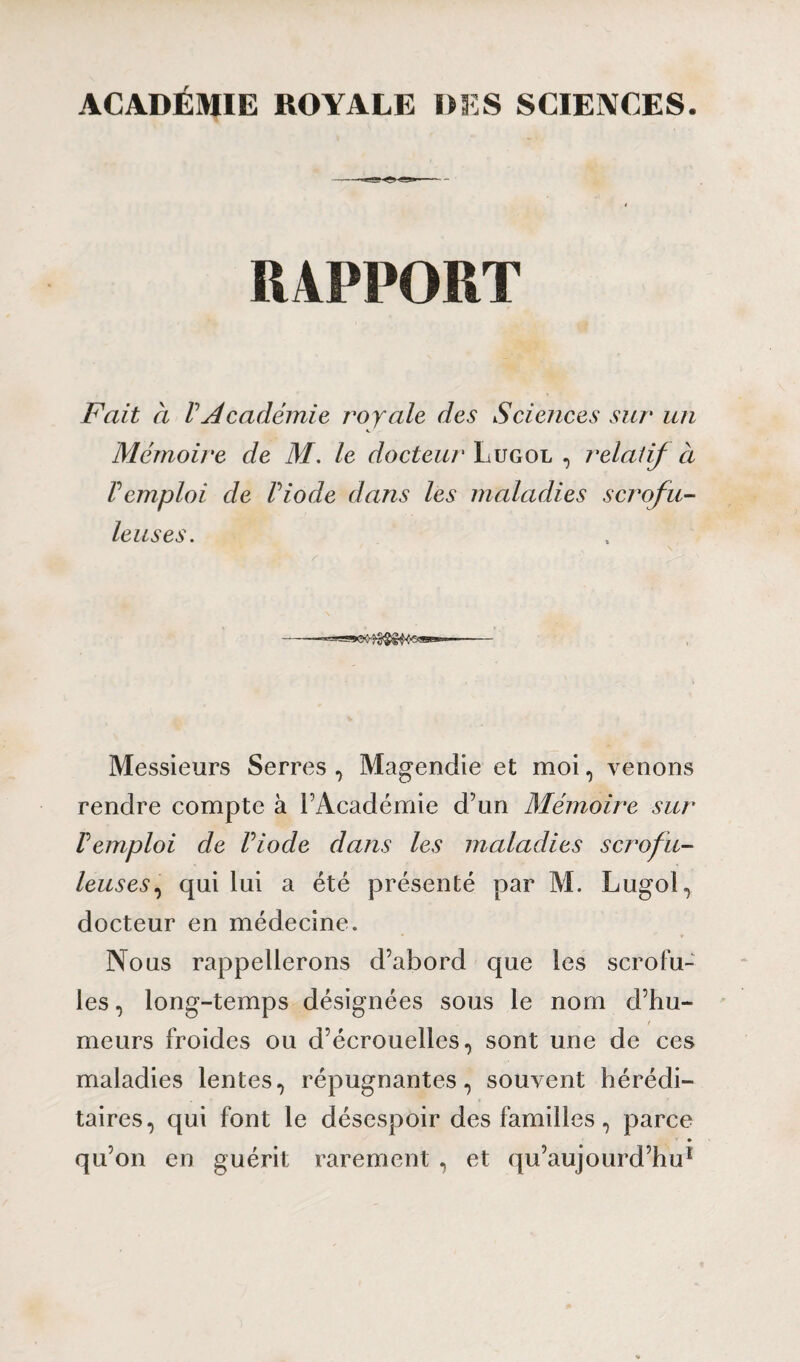 ACADÉMIE ROYALE DES SCIENCES. -- RAPPORT Fait à VAcadémie royale des Sciences sur un Mémoire de M. le docteur Lugol , relatif à Vemploi de Viode dans les maladies scrofu¬ leuses. Messieurs Serres , Magendie et moi, venons rendre compte à l’Académie d’un Mémoire sur Vemploi de riode dans les maladies scrofu¬ leuses , qui lui a été présenté par M. Lugol, docteur en médecine. Nous rappellerons d’abord que les scrofu¬ les , long-temps désignées sous le nom d’hu¬ meurs froides ou d’écrouelles, sont une de ces maladies lentes, répugnantes, souvent hérédi¬ taires, qui font le désespoir des familles, parce qu’on en guérit rarement , et qu’aujourd’hu1