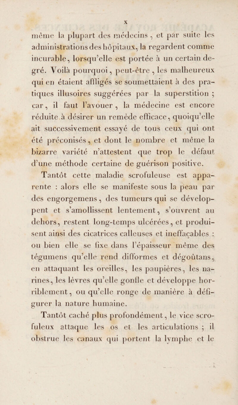 même la plupart des médecins , et par suite les administrations des hôpitaux, la regardent comme incurable, lorsqu’elle est portée à un certain de¬ gré. Voilà pourquoi, peut-être , les malheureux qui en étaient affligés se soumettaient à des pra¬ tiques illusoires suggérées par la superstition ; car, il faut l’avouer , la médecine est encore réduite à désirer un remède efficace, quoiqu’elle ait successivement essayé de tous ceux qui ont été préconisés, et dont le nombre et même la bizarre variété n’attestent que trop le défaut d’une méthode certaine de guérison positive. Tantôt cette maladie scrofuleuse est appa¬ rente : alors elle se manifeste sous la peau par des engorgemens, des tumeurs qui se dévelop¬ pent et s’amollissent lentement, s’ouvrent au dehors, restent long-temps ulcérées, et produi¬ sent ainsi des cicatrices calleuses et ineffaçables : ou bien elle se lixe dans l’épaisseur même des tégumens qu’elle rend difformes et dégoûtans, en attaquant les oreilles, les paupières, les na¬ rines, les lèvres qu’elle gonfle et développe hor¬ riblement , ou qu’elle ronge de manière à défi¬ gurer la nature humaine. Tantôt caché plus profondément, le vice scro¬ fuleux attaque les os et les articulations ; il obstrue les canaux qui portent la lymphe et le