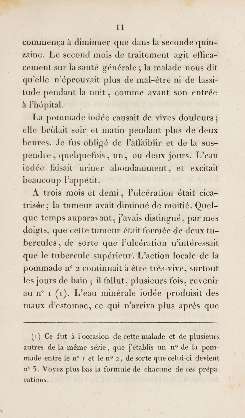 commença à diminuer que dans la seconde quin¬ zaine. Le second mois de traitement agit effica¬ cement sur la santé générale ; la malade nous dit qu’elle n’éprouvait plus de mal-être ni de lassi¬ tude pendant la nuit, comme avant son entrée à l’hôpital. La pommade iodée causait de vives douleurs ; elle brûlait soir et matin pendant plus de deux heures. Je fus obligé de l’affaiblir et de la sus¬ pendre , quelquefois, un, ou deux jours. L’eau iodée faisait uriner abondamment, et excitait beaucoup l’appétit. A trois mois et demi, l’ulcération était cica¬ trisée; la tumeur avait diminué de moitié. Quel¬ que temps auparavant, j’avais distingué, par mes doigts, que cette tumeur était fornjée de deux tu¬ bercules , de sorte que l’ulcération n’intéressait que le tubercule supérieur. L’action locale de la pommade n° 2 continuait à être très-vive, surtout les jours de bain ; il fallut, plusieurs fois, revenir au n° 1 (1). L’eau minérale iodée produisit des maux d’estomac, ce qui n’arriva plus après que ( 1 ) Ce fut à l’occasion de cette malade et de plusieurs autres de la même série, que j’établis un 110 de la pom¬ made entre le n° 1 et le n° 2, de sorte que celui-ci devient n° 3. Voyez plus bas ia formule de chacune de ces prépa¬ rations.