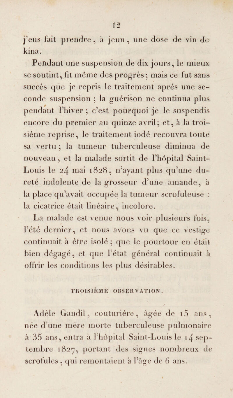 j’eus fait prendre, à jeun , une dose de vin de kina. Pendant une suspension de dix jours, le mieux se soutint, fit même des progrès ; mais ce fut sans, succès que je repris le traitement après une se¬ conde suspension ; la guérison ne continua plus pendant Thiver ; c’est pourquoi je le suspendis encore du premier au quinze avril; et, à la troi¬ sième reprise, le traitement iodé recouvra toute sa vertu ; la tumeur tuberculeuse diminua de nouveau, et la malade sortit de l’hôpital Saint- Louis le 2/\ mai 1828, n’ayant plus qu’une du¬ reté indolente de la grosseur d’une amande, à la place qu’avait occupée la tumeur scrofuleuse : la cicatrice était linéaire, incolore. \ La malade est venue nous voir plusieurs fois, l’été dernier, et nous avons vu que ce vestige continuait à être isolé ; que le pourtour en était bien dégagé, et que l’état général continuait à offrir les conditions les plus désirables. TROISIÈME OBSERVATION. y Adèle Gandil, couturière, âgée de i5 ans, née d’une mère morte tuberculeuse pulmonaire «à 35 ans, entra à l’hôpital Saint-Louis le i/\ sep¬ tembre 1827, portant des signes nombreux de scrofules, qui remontaienl à l’âge de b ans.