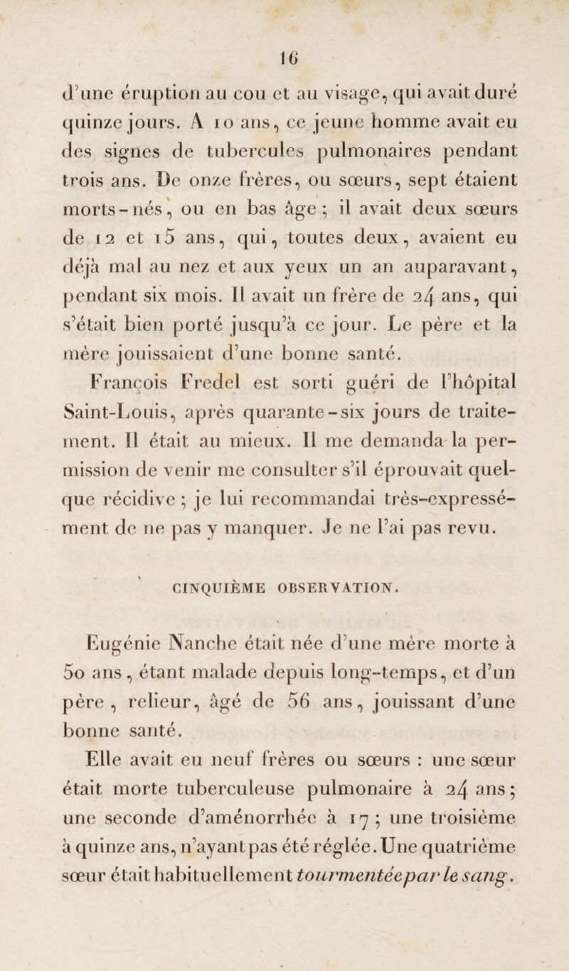 d’une éruption au cou et au visage, qui avait duré quinze jours. À io ans, ce jeune homme avait eu des signes de tubercules pulmonaires pendant trois ans. De onze frères, ou sœurs, sept étaient morts-nés, ou en bas âge; il avait deux sœurs de 12 et i5 ans, qui, toutes deux, avaient eu déjà mal au nez et aux yeux un an auparavant, pendant six mois. Il avait un frère de 24 ans, qui s’était bien porté jusqu’à ce jour. Le père et la mère jouissaient d’une bonne santé. François Fredel est sorti guéri de l’hôpital Saint-Louis, après quarante-six jours de traite¬ ment. Il était au mieux. 11 me demanda la per¬ mission de venir me consulter s’il éprouvait quel¬ que récidive ; je lui recommandai très-expressé¬ ment de ne pas y manquer. Je ne l’ai pas revu. CINQUIÈME OBSERVATION. Eugénie Nanche était née d’une mère morte à 5o ans, étant malade depuis long-temps, et d’un père, relieur, âgé de 56 ans, jouissant d’une bonne santé. Elle avait eu neuf frères ou sœurs : une sœur était morte tuberculeuse pulmonaire à 24 ans; une seconde d’aménorrhée à 17; une troisième à quinze ans, n’ayantpas été réglée. Une quatrième sœur était habituellement tourmentée,par le sang. 1