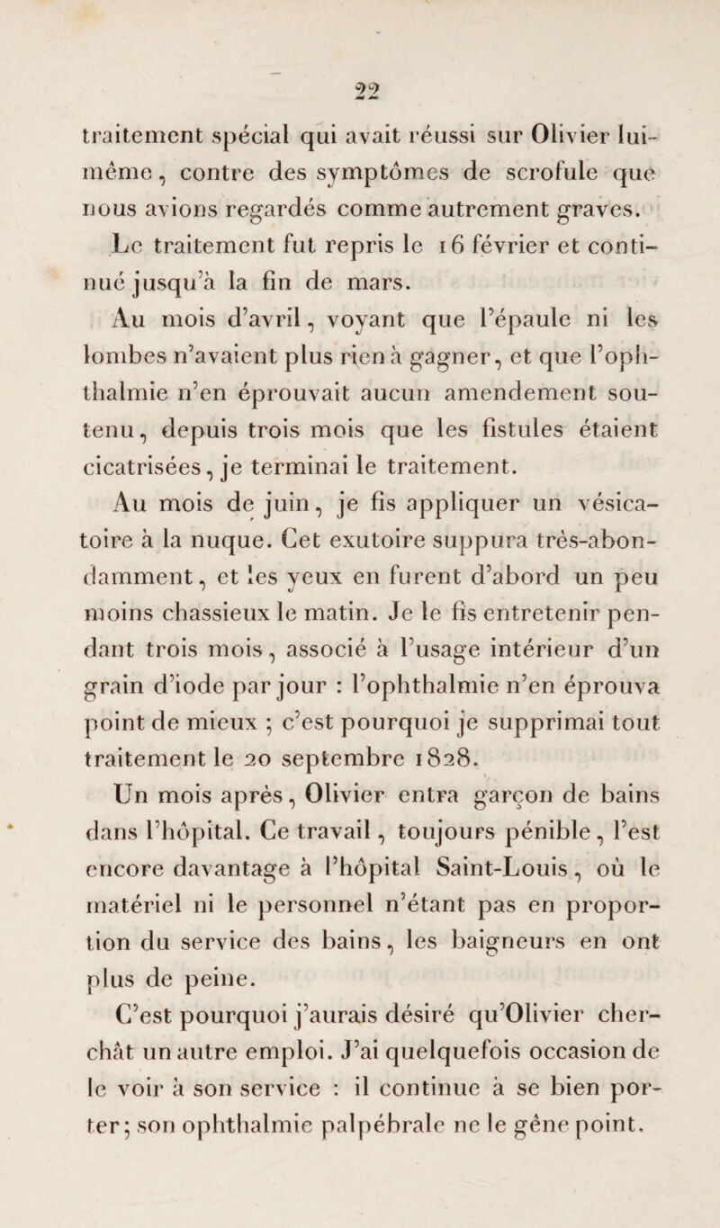 traitement spécial qui avait réussi sur Olivier lui - meme, contre des symptômes de scrofule que nous avions regardés comme autrement graves. Le traitement fut repris le 16 février et conti¬ nué jusqu’à la fin de mars. Au mois d’avril, voyant que l’épaule ni les lombes n’avaient plus rien à gagner, et que l’oph- thalmie n’en éprouvait aucun amendement sou¬ tenu, depuis trois mois que les fistules étaient cicatrisées, je terminai le traitement. Au mois de juin, je fis appliquer un vésica¬ toire à la nuque. Cet exutoire suppura très-abon¬ damment, et les veux en furent d’abord un peu moins chassieux le matin. Je le fis entretenir pen¬ dant trois mois, associé à l’usage intérieur d’un grain d’iode par jour : l’ophthalmie n’en éprouva point de mieux 5 c’est pourquoi je supprimai tout traitement le 20 septembre 1828. Un mois après, Olivier entra garçon de bains dans l’hôpital. Ce travail, toujours pénible, l’est encore davantage à l’hôpital Saint-Louis, où le matériel ni le personnel n’étant pas en propor¬ tion du service des bains, les baigneurs en ont plus de peine. C’est pourquoi j’aurais désiré qu’Olivier cher¬ chât un autre emploi. J’ai quelquefois occasion de le voir à son service : il continue à se bien por¬ ter; son ophthalmie palpébrale ne le gêne point.