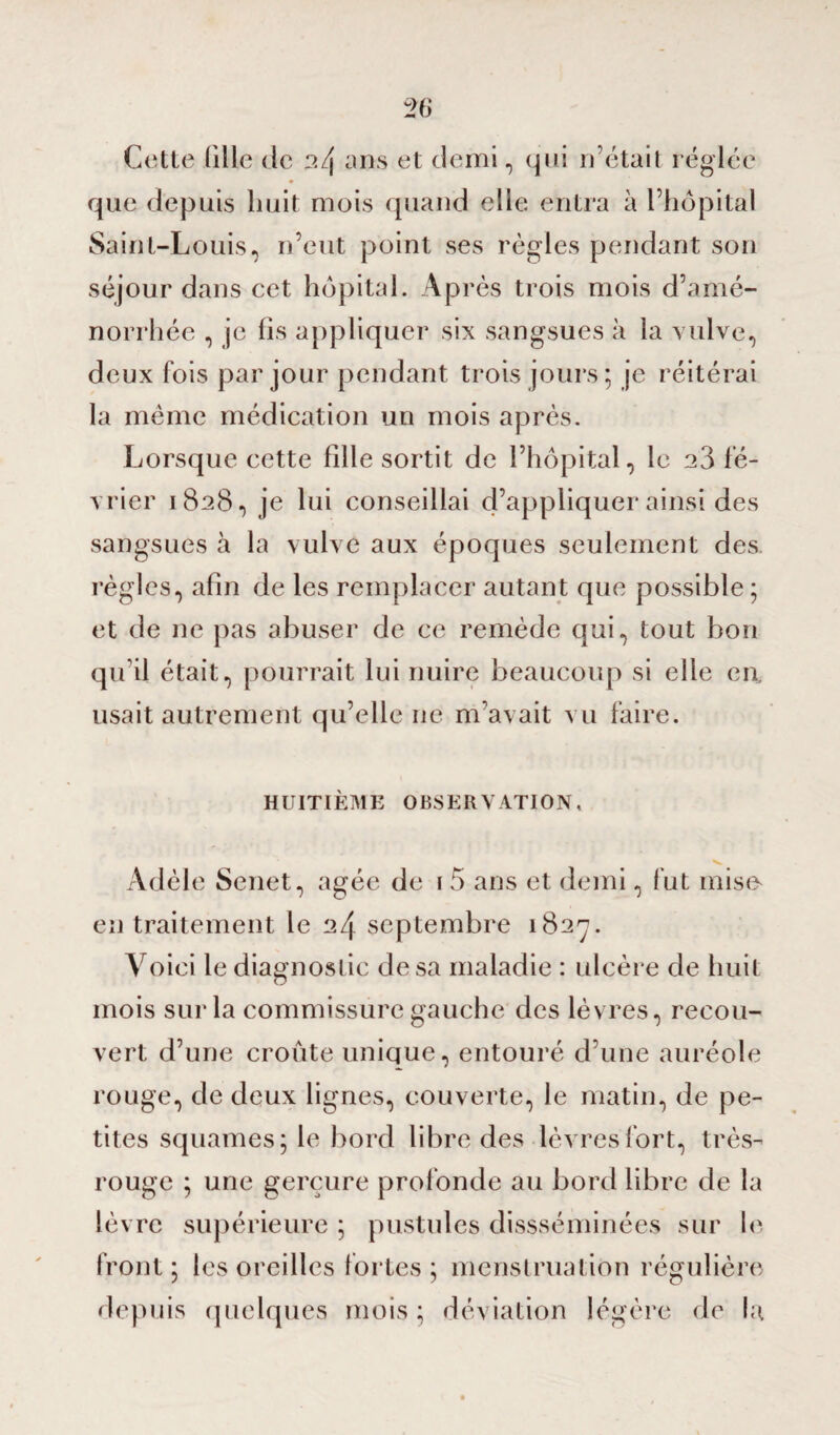 Cette tille de 2/j ans et demi, qui n’était réglée ♦ que depuis huit mois quand elle entra à l’hôpital Saint-Louis, n’eut point ses règles pendant son séjour dans cet hôpital. Après trois mois d’amé¬ norrhée , je fis appliquer six sangsues à la vulve, deux fois par jour pendant trois jours; je réitérai la même médication un mois après. Lorsque cette fille sortit de l’hôpital, le 23 fé¬ vrier 1828, je lui conseillai d’appliquer ainsi des sangsues à la vulve aux époques seulement des règles, afin de les remplacer autant que possible; et de ne pas abuser de ce remède qui, tout bon qu’il était, pourrait lui nuire beaucoup si elle en. usait autrement qu’elle ne m’avait vu faire. HUITIEME OBSERVATION, Adèle Senet, âgée de i 5 ans et demi, fut mise en traitement le 24 septembre 1827. Voici le diagnostic de sa maladie : ulcère de huit mois sur la commissure gauche des lèvres, recou¬ vert d’une croûte unique, entouré d’une auréole rouge, de deux lignes, couverte, le matin, de pe¬ tites squames; le bord libre des lèvres fort, très- rouge ; une gerçure profonde au bord libre de la lèvre supérieure ; pustules dissséminées sur le front; les oreilles fortes; menstruation régulière depuis quelques mois ; déviation légère de la