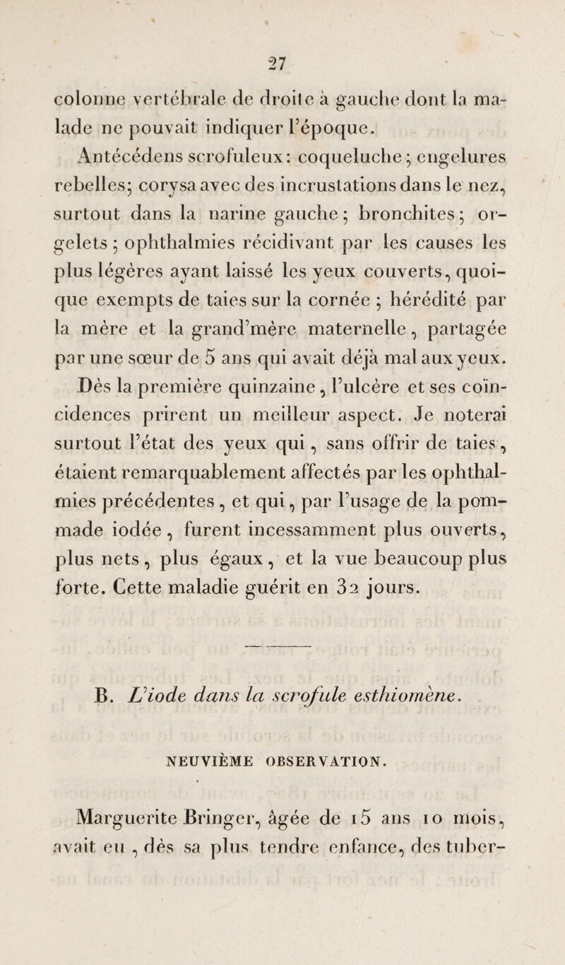 colonne vertébrale de droite à gauche dont la ma¬ lade ne pouvait indiquer l’époque. Antécédens scrofuleux: coqueluche ; engelures rebelles; corysa avec des incrustations dans le nez., surtout dans la narine gauche; bronchites; or¬ gelets ; ophthalmies récidivant par les causes les plus légères ayant laissé les yeux couverts, quoi¬ que exempts de taies sur la cornée ; hérédité par la mère et la grand’mère maternelle, partagée par une sœur de 5 ans qui avait déjà mal aux yeux. Dès la première quinzaine, l’ulcère et ses coïn¬ cidences prirent un meilleur aspect. Je noterai surtout l’état des yeux qui, sans offrir de taies, étaient remarquablement affectés par les ophthal¬ mies précédentes , et qui, par l’usage de la pom¬ made iodée, furent incessamment plus ouverts, plus nets , plus égaux, et la vue beaucoup plus forte. Cette maladie guérit en 32 jours. B. L'iode dans la scrofule esthiomène. NEUVIÈME OBSERVATION. Marguerite Bringer, âgée de i5 ans 10 mois, avait eu , dès sa plus tendre enfance, des tubcr-