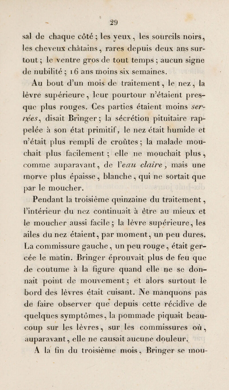 sal de chaque côté ; les yeux, les sourcils noirs, les cheveux châtains, rares depuis deux ans sur¬ tout ; le ventre gros de tout temps ; aucun signe de nubilité ; 16 ans moins six semaines. Au bout d’un mois de traitement, le nez, la lèvre supérieure, leur pourtour n’étaient pres¬ que plus rouges. Ces parties étaient moins ver- rêev, disait Bringer ; la sécrétion pituitaire rap¬ pelée à son état primitif, le nez était humide et n’était plus rempli de croûtes ; la malade mou¬ chait plus facilement ; elle ne mouchait plus , comme auparavant, de P eau claire, mais une morve plus épaisse, blanche , qui ne sortait que par le moucher. Pendant la troisième quinzaine du traitement, l’intérieur du nez continuait à être au mieux et le moucher aussi facile; la lèvre supérieure, les ailes du nez étaient, par moment, un peu dures. La commissure gauche, un peu rouge, était ger¬ cée le matin. Bringer éprouvait plus de feu que de coutume à la figure quand elle ne se don¬ nait point de mouvement ; et alors surtout le bord des lèvres était cuisant. Ne manquons pas de faire observer que depuis cette récidive de quelques symptômes, la pommade piquait beau¬ coup sur les lèvres, sur les commissures où, auparavant, elle ne causait aucune douleur. A la fin du troisième mois, Bringer se mou-