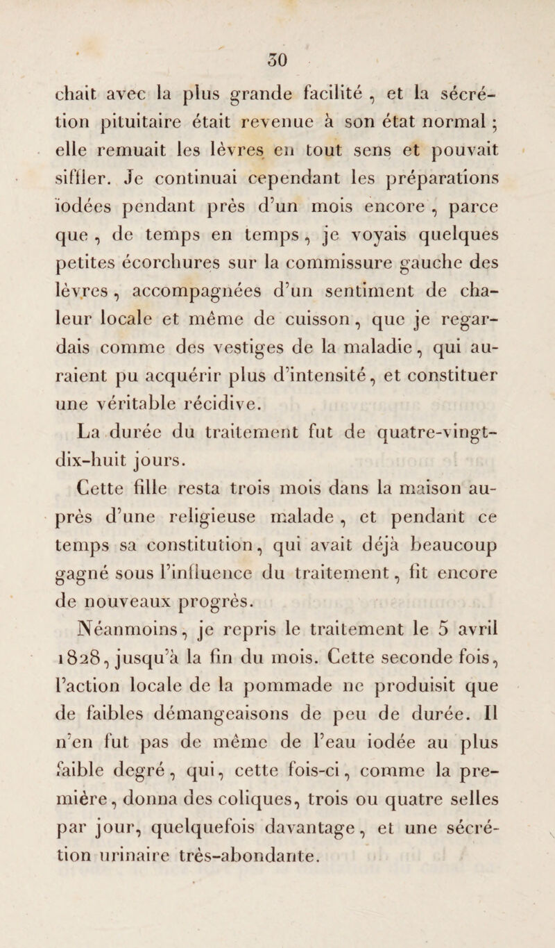 chair, avec la plus grande facilité , et la sécré¬ tion pituitaire était revenue à son état normal ; elle remuait les lèvres en tout sens et pouvait siffler. Je continuai cependant les préparations iodées pendant près d’un mois encore , parce que , de temps en temps, je voyais quelques petites écorchures sur la commissure gauche des lèvres , accompagnées d’un sentiment de cha¬ leur locale et même de cuisson, que je regar¬ dais comme des vestiges de la maladie, qui au¬ raient pu acquérir plus d’intensité, et constituer une véritable récidive. La durée du traitement fut de quatre-vingt- dix-huit jours. Cette fille resta trois mois dans la maison au¬ près d’une religieuse malade , et pendant ce temps sa constitution, qui avait déjà beaucoup gagné sous l’influence du traitement, fit encore de nouveaux progrès. Néanmoins, je repris le traitement le 5 avril 1828, jusqu’à la fin du mois. Cette seconde fois, l’action locale de la pommade ne produisit que de faibles démangeaisons de peu de durée. Il n’en fut pas de même de l’eau iodée au plus faible degré, qui, cette fois-ci, comme la pre¬ mière, donna des coliques, trois ou quatre selles par jour, quelquefois davantage, et une sécré¬ tion urinaire très-abondante.