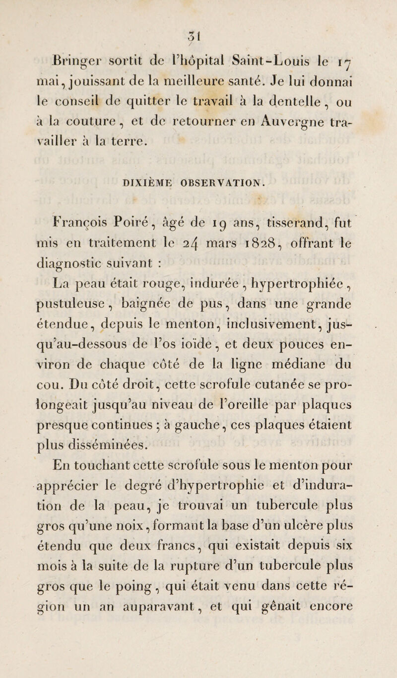 Si / Bringer sortit de l’hôpital Saint-Louis le iy mai, jouissant de la meilleure santé. Je lui donnai le conseil de quitter le travail à la dentelle, ou à la couture, et de retourner en Auvergne tra¬ vailler à la terre. DIXIÈME OBSERVATION. François Poiré, âgé de 19 ans, tisserand, fut mis en traitement le 24 mars 1828, offrant le diagnostic suivant : La peau était rouge, indurée , hypertrophiée , pustuleuse, baignée de pus, dans une grande étendue, depuis le menton, inclusivement, jus¬ qu'au-dessous de l’os io’ide, et deux pouces en¬ viron de chaque coté de la ligne médiane du cou. Du côté droit, cette scrofule cutanée se pro¬ longeait jusqu’au niveau de l’oreille par plaques presque continues ; à gauche, ces plaques étaient plus disséminées. En touchant cette scrofule sous le menton pour apprécier le degré d’hypertrophie et d’indura¬ tion de la peau, je trouvai un tubercule plus gros qu’une noix, formant la base d’un ulcère plus étendu que deux francs, qui existait depuis six mois à la suite de la rupture d’un tubercule plus gros que le poing, qui était venu dans cette ré¬ gion un an auparavant, et qui gênait encore