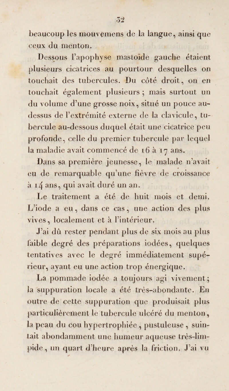 I T u) OÀ beaucoup les mouvemens de la langue, ainsi que ceux du menton. Dessous l’apophyse mastoïde gauche étaient plusieurs cicatrices au pourtour desquelles on touchait des tubercules. Du coté droit, on en touchait également plusieurs ; mais surtout un du volume d’une grosse noix, situé un pouce au- dessus de l’extrémité externe de la clavicule, tu¬ bercule au-dessous duquel était une cicatrice peu profonde, celle du premier tubercule par lequel la maladie avait commencé de 16 à 17 ans. Dans sa première jeunesse, le malade n’avait eu de remarquable qu’une fièvre de croissance à 14 ans, qui avait duré un an. Le traitement a été de huit mois et demi. L’iode a eu, dans ce cas, une action des plus vives, localement et à l’intérieur. J’ai dû rester pendant plus de six mois au plus faible degré des préparations iodées, quelques tentatives avec le degré immédiatement supé¬ rieur, ayant eu une action trop énergique. La pommade iodée a toujours agi vivement; la suppuration locale a été très-abondante. En outre de cette suppuration que produisait plus particulièrement le tubercule ulcéré du menton, la peau du cou hypertrophiée , pustuleuse , suin¬ tait abondamment une humeur aqueuse très-lim¬ pide , un quart d’heure après la friction. J’ai vu