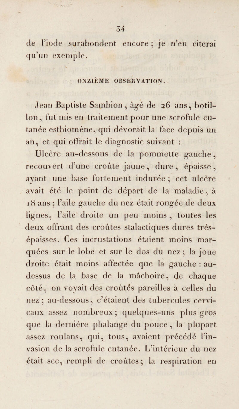 de l’iode surabondent encore ; je n’en citerai qu’un exemple. . \ ONZIÈME OBSERVATION. » Jean Baptiste Sambion, âgé de 26 ans, botil- lon, fut mis en traitement pour une scrofule cu¬ tanée esthiomène, qui dévorait la face depuis un an, et qui offrait le diagnostic suivant : Ulcère au-dessous de la pommette gauche, recouvert d’une croûte jaune , dure , épaisse , avant une base fortement indurée : cet ulcère 4/ * avait été le point de départ de la maladie, h 18 ans ; l’aile gauche du nez était rongée de deux lignes, l’aile droite un peu moins , toutes les deux offrant des croûtes stalactiques dures très- épaisses. Ces incrustations étaient moins mar¬ quées sur le lobe et sur le dos du nez ; la joue droite était moins affectée que la gauche : au- dessus de la base de la mâchoire, de cfiaque coté, on voyait des croûtes pareilles à celles du nez; au-dessous, c’étaient des tubercules cervi¬ caux assez nombreux ; quelques-uns plus gros que la dernière phalange du pouce, la plupart assez roulans, qui, tous, avaient précédé l’in¬ vasion de la scrofule cutanée. L’intérieur du nez était sec, rempli de croûtes; la respiration en