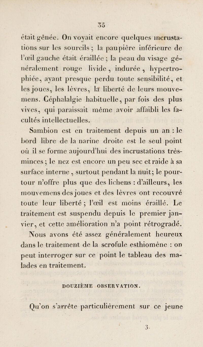 était gênée. On voyait encore quelques incrusta¬ tions sur les sourcils ; la paupière inférieure de l’œil gauche était éraillée ; la peau du visage gé¬ néralement rouge livide , indurée , hypertro¬ phiée, ayant presque perdu toute sensibilité, et les joues, les lèvres, la liberté de leurs mouve- mens. Céphalalgie habituelle, par fois des plus vives, qui paraissait même avoir affaibli les fa¬ cultés intellectuelles. Sambion est en traitement depuis un an : le bord libre de la narine droite est le seul point où il se forme aujourd’hui des incrustations très- minces ; le nez est encore un peu sec et raide à sa surface interne , surtout pendant la nuit; le pour¬ tour n’offre plus que des lichens : d’ailleurs, les rnouvemens des joues et des lèvres ont recouvré toute leur liberté ; l’œil est moins éraillé. Le traitement est suspendu depuis le premier jan¬ vier, et cette amélioration n’a point rétrogradé. Nous avons été assez généralement heureux dans le traitement de la scrofule esthiomène : on peut interroger sur ce point le tableau des ma¬ lades en traitement. DOUZIÈME OBSERVATION. Qu’on s’arrête particulièrement sur ce jeune 3-